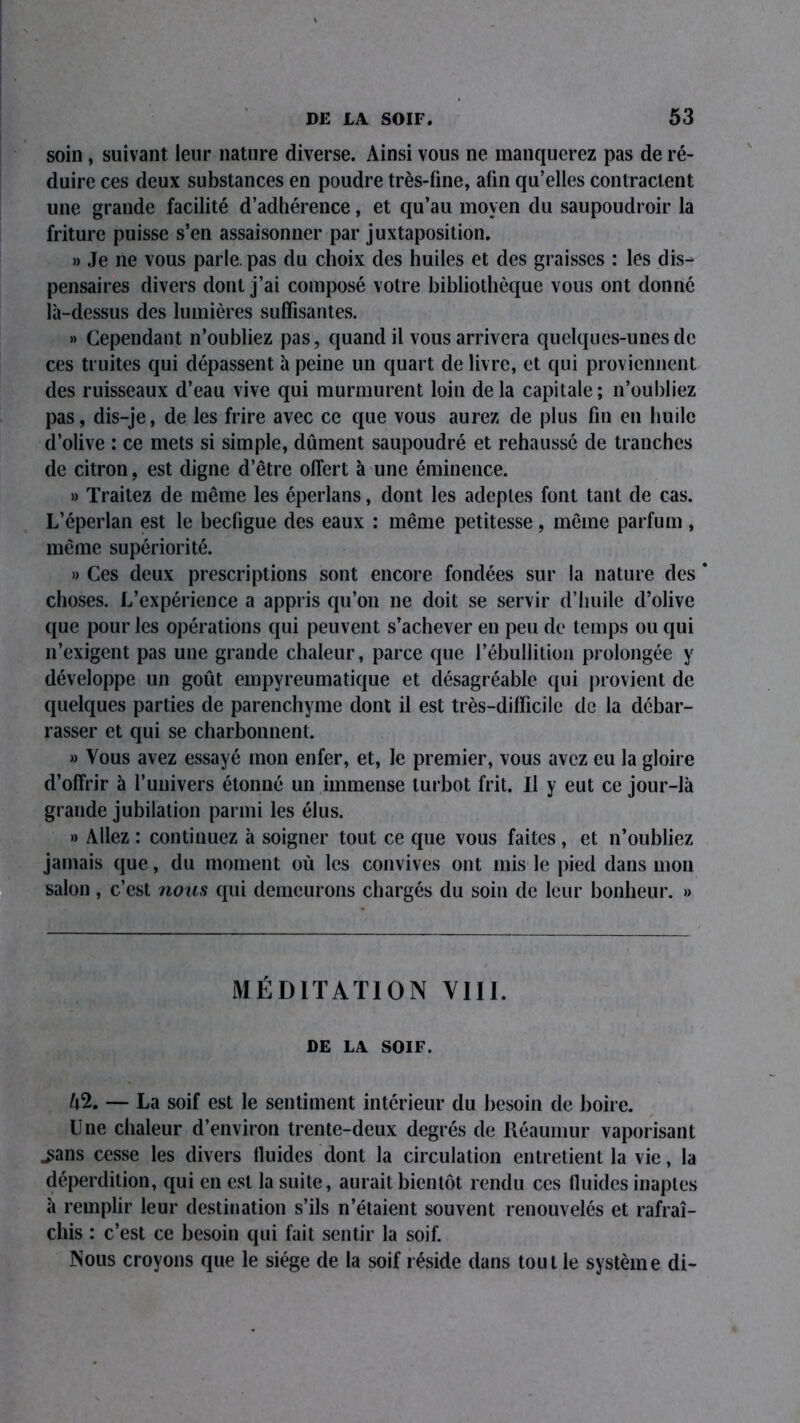 soin , suivant leur nature diverse. Ainsi vous ne manquerez pas de ré- duire ces deux substances en poudre très-fine, afin qu’elles contractent une grande facilité d’adhérence, et qu’au moyen du saupoudroir la friture puisse s’en assaisonner par juxtaposition. » Je ne vous parle, pas du choix des huiles et des graisses : les dis- pensaires divers dont j’ai composé votre bibliothèque vous ont donné là-dessus des lumières suffisantes. »> Cependant n’oubliez pas, quand il vous arrivera quelques-unes de ces truites qui dépassent à peine un quart de livre, et qui proviennent des ruisseaux d’eau vive qui murmurent loin delà capitale; n’oubliez pas, dis-je, de les frire avec ce que vous aurez de plus fin en huile d’olive : ce mets si simple, dûment saupoudré et rehaussé de tranches de citron, est digne d’être offert à une éminence. » Traitez de même les éperlans, dont les adeptes font tant de cas. L’éperlan est le becfigue des eaux : même petitesse, même parfum , même supériorité. » Ces deux prescriptions sont encore fondées sur la nature des * choses. L’expérience a appris qu’on ne doit se servir d’huile d’olive que pour les opérations qui peuvent s’achever en peu de temps ou qui n’exigent pas une grande chaleur, parce que l’ébullition prolongée y développe un goût empyreumatique et désagréable qui provient de quelques parties de parenchyme dont il est très-difficile de la débar- rasser et qui se charbonnenl. » Vous avez essayé mon enfer, et, le premier, vous avez eu la gloire d’offrir à l’univers étonné un immense turbot frit. Il y eut ce jour-là grande jubilation parmi les élus. » Allez : continuez à soigner tout ce que vous faites , et n’oubliez jamais que, du moment où les convives ont mis le pied dans mon salon , c’est nous qui demeurons chargés du soin de leur bonheur. » MÉDITATION VIII. DE LA SOIF. — La soif est le sentiment intérieur du besoin de boire. Une chaleur d’environ trente-deux degrés de Réaumur vaporisant ^ans cesse les divers fluides dont la circulation entretient la vie, la déperdition, qui en est la suite, aurait bientôt rendu ces fluides inaptes à remplir leur destination s’ils n’étaient souvent renouvelés et rafraî- chis : c’est ce besoin qui fait sentir la soif. Nous croyons que le siège de la soif réside dans tout le système di-