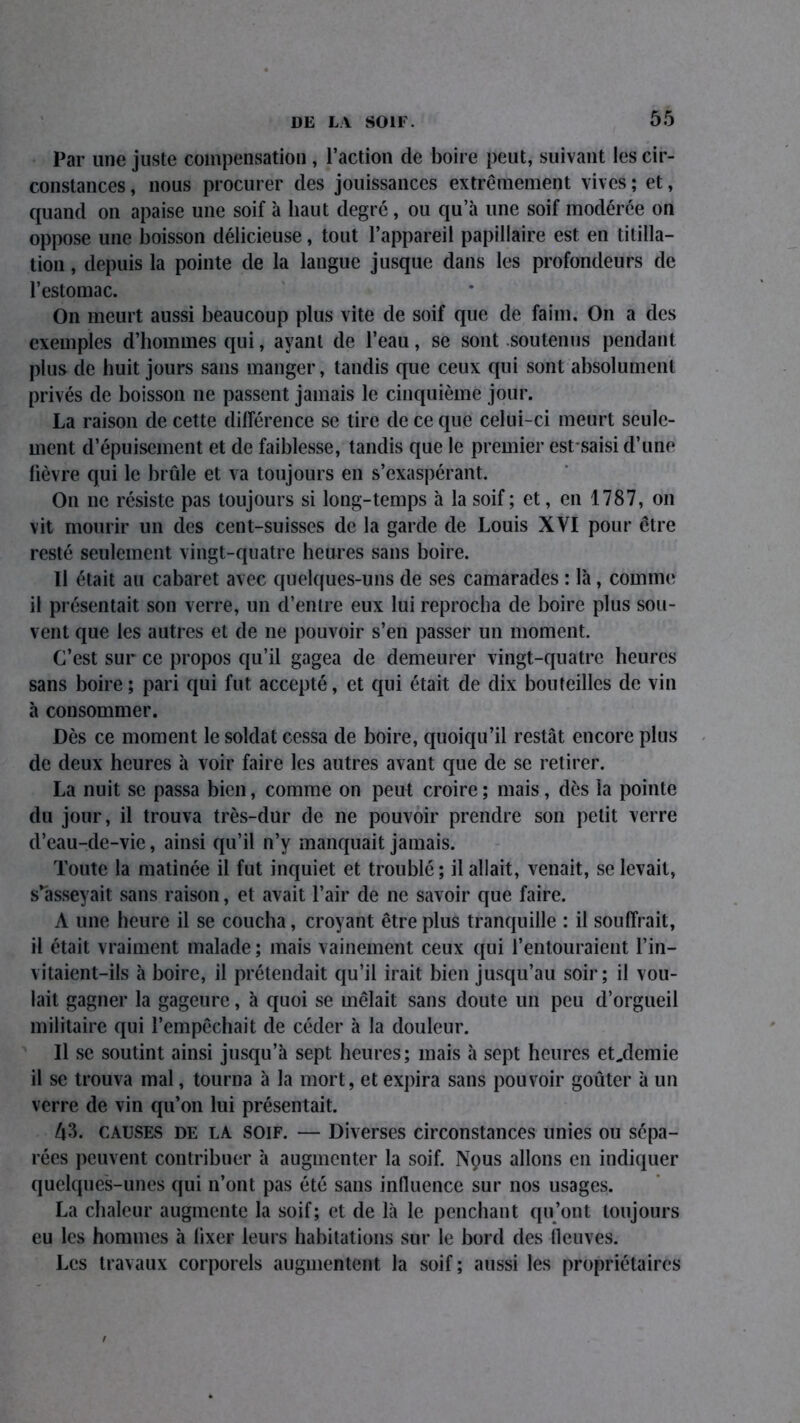 Par une juste compensation , l’action de boire peut, suivant les cir- constances, nous procurer des jouissances extrêmement vives; et, quand on apaise une soif à haut degré, ou qu’à une soif modérée on oppose une boisson délicieuse, tout l’appareil papillaire est en titilla- tion , depuis la pointe de la langue jusque dans les profondeurs de l’estomac. On meurt aussi beaucoup plus vite de soif que de faim. On a des exemples d’hommes qui, ayant de l’eau, se sont soutenus pendant plus de huit jours sans manger, tandis que ceux qui sont absolument privés de boisson ne passent jamais le cinquième jour. La raison de cette différence se tire de ce que celui-ci meurt seule- ment d’épuisement et de faiblesse, tandis que le premier est saisi d’une fièvre qui le brûle et va toujours en s’exaspérant. On 11e résiste pas toujours si long-temps à la soif ; et, en 1787, on vit mourir un des cent-suisses de la garde de Louis XVI pour être resté seulement vingt-quatre heures sans boire. Il était au cabaret avec quelques-uns de ses camarades : là, comme il présentait son verre, un d’entre eux lui reprocha de boire plus sou- vent que les autres et de ne pouvoir s’en passer un moment. C’est sur ce propos qu’il gagea de demeurer vingt-quatre heures sans boire; pari qui fut accepté, et qui était de dix bouteilles de vin à consommer. Dès ce moment le soldat cessa de boire, quoiqu’il restât encore plus de deux heures à voir faire les autres avant que de se retirer. La nuit se passa bien, comme on peut croire ; mais, dès la pointe du jour, il trouva très-dur de ne pouvoir prendre son petit verre d’eau-de-vie, ainsi qu’il n’y manquait jamais. Toute la matinée il fut inquiet et troublé; dallait, venait, se levait, s’asseyait sans raison, et avait l’air de ne savoir que faire. A une heure il se coucha, croyant être plus tranquille : il souffrait, il était vraiment malade ; mais vainement ceux qui l’entouraient l’in- vitaient—ils à boire, il prétendait qu’il irait bien jusqu’au soir; il vou- lait gagner la gageure, à quoi se mêlait sans doute un peu d’orgueil militaire qui l’empêchait de céder à la douleur. Il se soutint ainsi jusqu’à sept heures; mais à sept heures et,demie il se trouva mal, tourna à la mort, et expira sans pouvoir goûter à un verre de vin qu’on lui présentait. Û3. causes de LA soif. — Diverses circonstances unies ou sépa- rées peuvent contribuer à augmenter la soif. Nçrns allons en indiquer quelques-unes qui n’ont pas été sans influence sur nos usages. La chaleur augmente la soif; et de là le penchant qu’ont toujours eu les hommes à lixer leurs habitations sur le bord des fleuves. Les travaux corporels augmentent la soif; aussi les propriétaires f