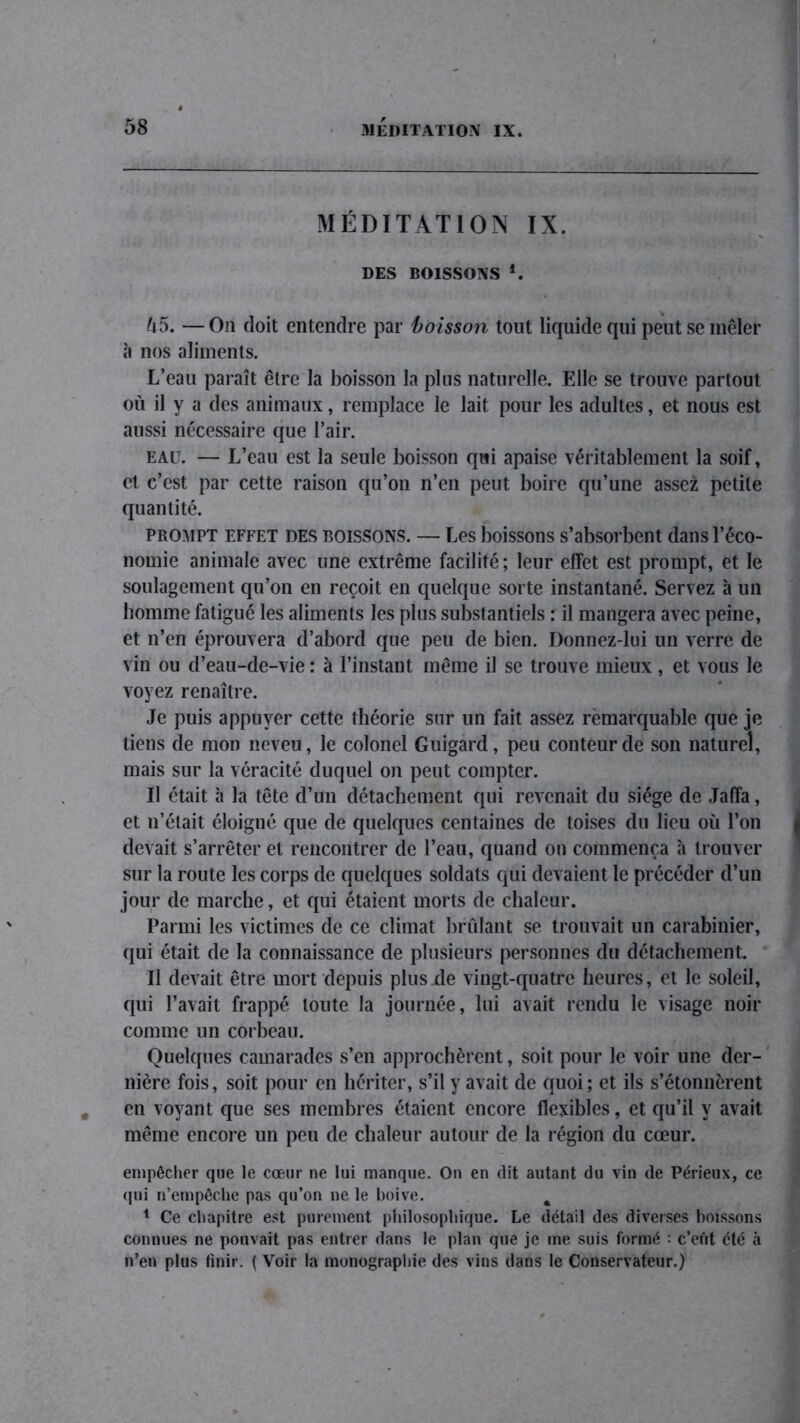 MÉDITATION IX. DES BOISSONS *. û5. — On doit entendre par boisson tout liquide qui peut se mêler à nos aliments. L’eau paraît être la boisson la plus naturelle. Elle se trouve partout où il y a des animaux, remplace le lait pour les adultes, et nous est aussi nécessaire que l’air. eau. — L’eau est la seule boisson qui apaise véritablement la soif, cl c’est par cette raison qu’on n’en peut boire qu’une assez petite quantité. prompt effet des boissons. — Les boissons s’absorbent dans l’éco- nomie animale avec une extrême facilité; leur effet est prompt, et le soulagement qu’on en reçoit en quelque sorte instantané. Servez à un homme fatigué les aliments les plus substantiels : il mangera avec peine, et n’en éprouvera d’abord que peu de bien. Donnez-lui un verre de vin ou d’eau-de-vie : à l’instant même il se trouve mieux, et vous le voyez renaître. Je puis appuyer cette théorie sur un fait assez remarquable que je tiens de mon neveu, le colonel Guigard, peu conteur de son naturel, mais sur la véracité duquel on peut compter. Il était à la tête d’un détachement qui revenait du siège de Jaffa, et n’était éloigné que de quelques centaines de toises du lieu où l’on devait s’arrêter et rencontrer de l’eau, quand ou commença à trouver sur la route les corps de quelques soldats qui devaient le précéder d’un jour de marche, et qui étaient morts de chaleur. Parmi les victimes de ce climat brûlant se trouvait un carabinier, qui était de la connaissance de plusieurs personnes du détachement. Il devait être mort depuis plusjde vingt-quatre heures, et le soleil, qui l’avait frappé toute la journée, lui avait rendu le visage noir comme un corbeau. Quelques camarades s’en approchèrent, soit pour le voir une der- nière fois, soit pour en hériter, s’il y avait de quoi ; et ils s’étonnèrent en voyant que ses membres étaient encore flexibles, et qu’il y avait même encore un peu de chaleur autour de la région du cœur. empêcher que le cœur ne lui manque. On en dit autant du vin de Périeux, ce qui n’empêche pas qu’on ne le boive. % 1 Ce chapitre est purement philosophique. Le détail des diverses boissons connues ne pouvait pas entrer dans le plan que je me suis formé : c’eût été à n’en plus finir. ( Voir la monographie des vins dans le Conservateur.)