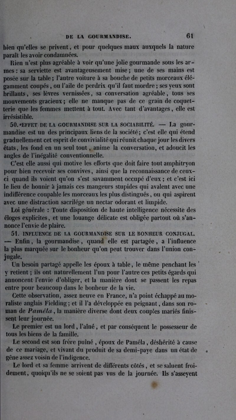 bien qu’elles se privent, et pour quelques maux auxquels la nature paraît les avoir condamnées. Rien n’est plus agréable à voir qu’une jolie gourmande sous les ar- mes : sa serviette est avantageusement mise ; une de ses mains est posée sur la table ; l’autre voilure à sa bouche de petits morceaux élé- gamment coupés, ou l’aile de perdrix qu’il faut mordre ; ses yeux sont brillants, ses lèvres vernissées, sa conversation agréable, tous scs mouvements gracieux ; elle ne manque pas de ce grain de coquet- terie que les femmes mettent à tout. Avec tant d’avantages, elle est irrésistible. 50. 'EFFET DE LA GOURMANDISE SUR LA SOCIABILITÉ. — La gour- mandise est un des principaux liens de la société; c’est elle qui étend graduellement cet esprit de convivialité qui réunit chaque jour les divers états, les fond en un seul tout, anime la conversation, et adoucit les angles de l’inégalité conventionnelle. C’est elle aussi qui motive les efforts que doit faire tout amphitryon pour bien recevoir ses convives, ainsi que la reconnaissance de ceux- ci quand ils voient qu’on s’est savamment occupé d’eux ; et c’est ici le lieu de honnir à jamais ces mangeurs stupides qui avalent avec une indifférence coupable les morceaux les plus distingués, ou qui aspirent avec une distraction sacrilège un nectar odorant et limpide. Loi générale : Toute disposition de haute intelligence nécessite des éloges explicites, et une louange délicate est obligée partout où s’an- nonce l’envie de plaire. 51. INFLUENCE DE LA GOURMANDISE SUR LE BONHEUR CONJUGAL. — Enlin, la gourmandise, quand elle est partagée, a l’influence la plus marquée sur le bonheur qu’on peut trouver dans l’union con- jugale. Un besoin partagé appelle les époux à table, le même penchant les y retient ; ils ont naturellement l’un pour l’autre ces petits égards qui annoncent l’envie d’obliger, et la manière dont se passent les repas entre pour beaucoup dans le bonheur de la vie. Cette observation, assez neuve en France, n’a point échappé au mo- raliste anglais Fielding ; et il l’a développée en peignant, dans son ro- man de Paméla, la manière diverse dont deux couples mariés finis- sent leur journée. Le premier est un lord, l’aîné, et par conséquent le possesseur de tous les biens de la famille. Le second est son frère puîné , époux de Paméla, déshérité à cause de ce mariage, et vivant du produit de sa demi-paye dans un état de gêne assez voisin de l’indigence. Le lord et sa femme arrivent de différents côtés, et se saluent froi- dement, quoiqu’ils ne se soient pas vus de la journée. Us s’asseyent