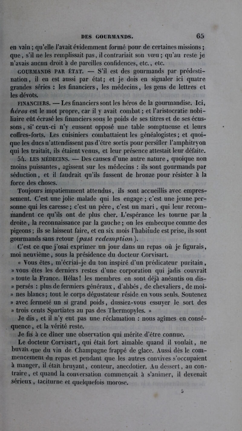 en vain ; qu’elle l’avait évidemment formé pour de certaines missions ; que, s’il 11e les remplissait pas, il contrariait son vœu ; qu’au reste je n’avais aucun droit à de pareilles confidences, etc., etc. gourmands par état. — S’il est des gourmands par prédesti- nation, il en est aussi par état; et je dois en signaler ici quatre grandes séries : les financiers, les médecins, les gens de lettres et les dévots. financiers. — Les financiers sont les héros de la gourmandise. Ici, héros est le mot propre, car il y avait combat ; et l’aristocratie nobi- liaire eût écrasé les financiers sous le poids de ses titres et de ses écus- sons , si* ceux-ci n’y eussent opposé une table somptueuse et leurs coffres-forts. Les cuisiniers combattaient les généalogistes ; et quoi- que les ducs 11’attendissent pas d’être sortis pour persifler l’amphitryon qui les traitait, ils étaient venus, et leur présence attestait leur défaite. 5A. les médecins. — Des causes d’une autre nature, quoique non moins puissantes, agissent sur les médecins : ils sont gourmands par séduction, et il faudrait qu’ils fussent de bronze pour résister à la force des choses. Toujours impatiemment attendus, ils sont accueillis avec empres- sement. C’est une jolie malade qui les engage ; c’est une jeune per- sonne qui les caresse ; c’est un père, c’est un mari, qui leur recom- mandent ce qu’ils ont de plus cher. L’espérance les tourne par la droite, la reconnaissance par la gauche ; on les embecque comme des pigeons ; ils se laissent faire, et en six mois l’habitude est prise, ils sont gourmands sans retour (past rédemption). C’est ce que j’osai exprimer un jour dans un repas où je figurais, moi neuvième, sous la présidence du docteur Corvisart. « Vous êtes, m’écriai-je du ton inspiré d’un prédicateur puritain, » vous êtes les derniers restes d’une corporation qui jadis couvrait » toute la France. Hélas! les membres en sont déjà anéantis ou dis- » persés : plus de fermiers généraux, d’abbés, de chevaliers, de moi- » nés blancs; tout le corps dégustateur réside en vous seuls. Soutenez » avec fermeté un si grand poids, dussiez-vous essuyer le sort des » trois cents Spartiates au pas des Thermopyles. » Je dis, et il 11’y eut pas une réclamation : nous agîmes en consé- quence , et la vérité reste. Je fis à ce dîner une observation qui mérite d’être connue. Le docteur Corvisart, qui était fort aimable quand il voulait, 11e buvait qUe du vin de Champagne frappé de glace. Aussi dès le com- mencement du repas et pendant que les autres convives s’occupaient à manger, il était bruyant, conteur, anecdotier. Au dessert, au con- traire, et quand la conversation commençait à s’animer, il devenait sérieux , taciturne et quelquefois morose.