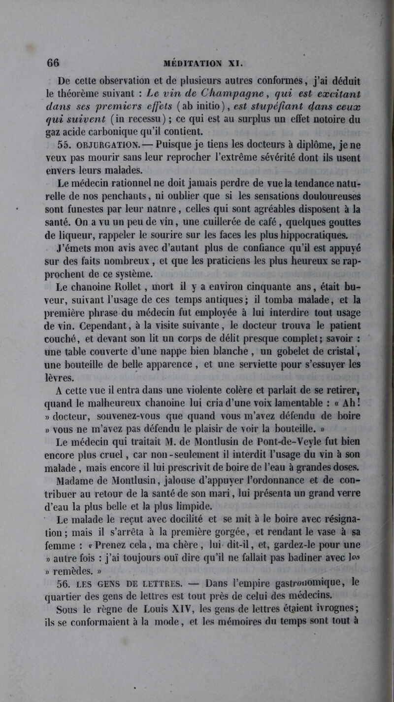 De cette observation et de plusieurs autres conformes, j’ai déduit le théorème suivant : Le vin de Champagne, qui est excitant dans ses premiers effets (ab initio), est stupéfiant dans ceux qui suivent (in recessu) ; ce qui est au surplus un effet notoire du gaz acide carbonique qu’il contient. 55. objurgation.— Puisque je tiens les docteurs à diplôme, je ne veux pas mourir sans leur reprocher l’extrême sévérité dont ils usent envers leurs malades. Le médecin rationnel ne doit jamais perdre de vue la tendance natu- relle de nos penchants, ni oublier que si les sensations douloureuses sont funestes par leur natnre, celles qui sont agréables disposent à la santé. On a vu un peu de vin, une cuillerée de café, quelques gouttes de liqueur, rappeler le sourire sur les faces les plus hippocratiques. J’émets mon avis avec d’autant plus de confiance qu’il est appuyé sur des faits nombreux , et que les praticiens les plus heureux se rap- prochent de ce système. Le chanoine Rollet, mort il y a environ cinquante ans, était bu- veur, suivant l’usage de ces temps antiques; il tomba malade, et la première phrase du médecin fut employée à lui interdire tout usage de vin. Cependant, à la visite suivante, le docteur trouva le patient couché, et devant son lit un corps de délit presque complet; savoir : une table couverte d’une nappe bien blanche , un gobelet de cristal , une bouteille de belle apparence , et une serviette pour s’essuyer les lèvres. A cette vue il entra dans une violente colère et parlait de se retirer, quand le malheureux chanoine lui cria d’une voix lamentable : « Ah ! » docteur, souvenez-vous que quand vous m’avez défendu de boire » vous ne m’avez pas défendu le plaisir de voir la bouteille. » Le médecin qui traitait M. de Montlusin de Pont-de-Veyle fut bien encore plus cruel, car non-seulement il interdit l’usage du vin à son malade , mais encore il lui prescrivit de boire de l’eau à grandes doses. Madame de Montlusin, jalouse d’appuyer l’ordonnance et de con- tribuer au retour de la santé de son mari, lui présenta un grand verre d’eau la plus belle et la plus limpide. Le malade le reçut avec docilité et se mit à le boire avec résigna- tion ; mais il s’arrêta à la première gorgée, et rendant le vase à sa femme : * Prenez cela, ma chère , lui dit-il, et, gardez-le pour une » autre fois : j’ai toujours ouï dire qu’il ne fallait pas badiner avec » remèdes. » 56. les gens de lettres. — Dans l’empire gastronomique, le quartier des gens de lettres est tout près de celui des médecins. Sous le règne de Louis XIV, les gens de lettres étaient ivrognes; ils se conformaient à la mode, et les mémoires du temps sont tout à