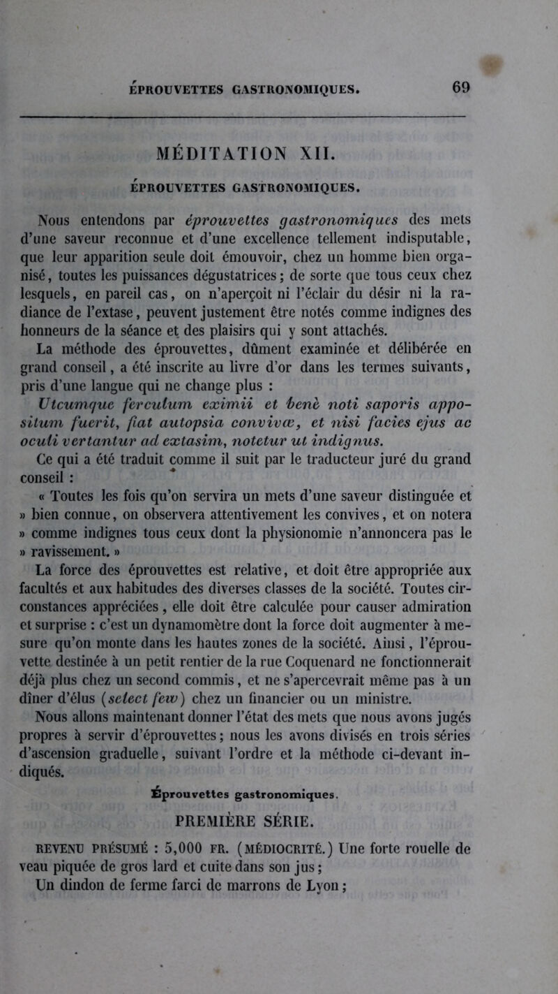 EPROUVETTES GASTRONOMIQUES. MÉDITATION XII. éprouvettes gastronomiques. Nous entendons par éprouvettes gastronomiques des mets d’une saveur reconnue et d’une excellence tellement indisputable, que leur apparition seule doit émouvoir, chez un homme bien orga- nisé , toutes les puissances dégustatrices ; de sorte que tous ceux chez lesquels, en pareil cas, on n’aperçoit ni l’éclair du désir ni la ra- diance de l’extase, peuvent justement être notés comme indignes des honneurs de la séance et des plaisirs qui y sont attachés. La méthode des éprouvettes, dûment examinée et délibérée en grand conseil, a été inscrite au livre d’or dans les termes suivants, pris d’une langue qui 11e change plus : Utcumque ferculum eximii et bene noti saporis appo- silum fuerit, fiat autopsia convivœ, et nisi faciès ejus ac ocuti vertantur ad extasim, notetur ut indignus. Ce qui a été traduit comme il suit par le traducteur juré du grand conseil : « Toutes les fois qu’on servira un mets d’une saveur distinguée et » bien connue, on observera attentivement les convives, et on notera » comme indignes tous ceux dont la physionomie n’annoncera pas le » ravissement. » La force des éprouvettes est relative, et doit être appropriée aux facultés et aux habitudes des diverses classes de la société. Toutes cir- constances appréciées, elle doit être calculée pour causer admiration et surprise : c’est un dynamomètre dont la force doit augmenter à me- sure qu’on monte dans les hautes zones de la société. Ainsi, l’éprou- vette destinée à un petit rentier de la rue Coquenard 11e fonctionnerait déjà plus chez un second commis, et ne s’apercevrait même pas à un dîner d’élus (select fevo) chez un financier ou un ministre. Nous allons maintenant donner l’état des mets que nous avons jugés propres à servir d’éprouvettes ; nous les avons divisés en trois séries d’ascension graduelle, suivant l’ordre et la méthode ci-devant in- diqués. Eprouvettes gastronomiques. PREMIÈRE SÉRIE. revenu présumé : 5,000 fr. (MÉDIOCRITÉ.) Une forte rouelle de veau piquée de gros lard et cuite dans son jus ; Un dindon de ferme farci de marrons de Lyon ;