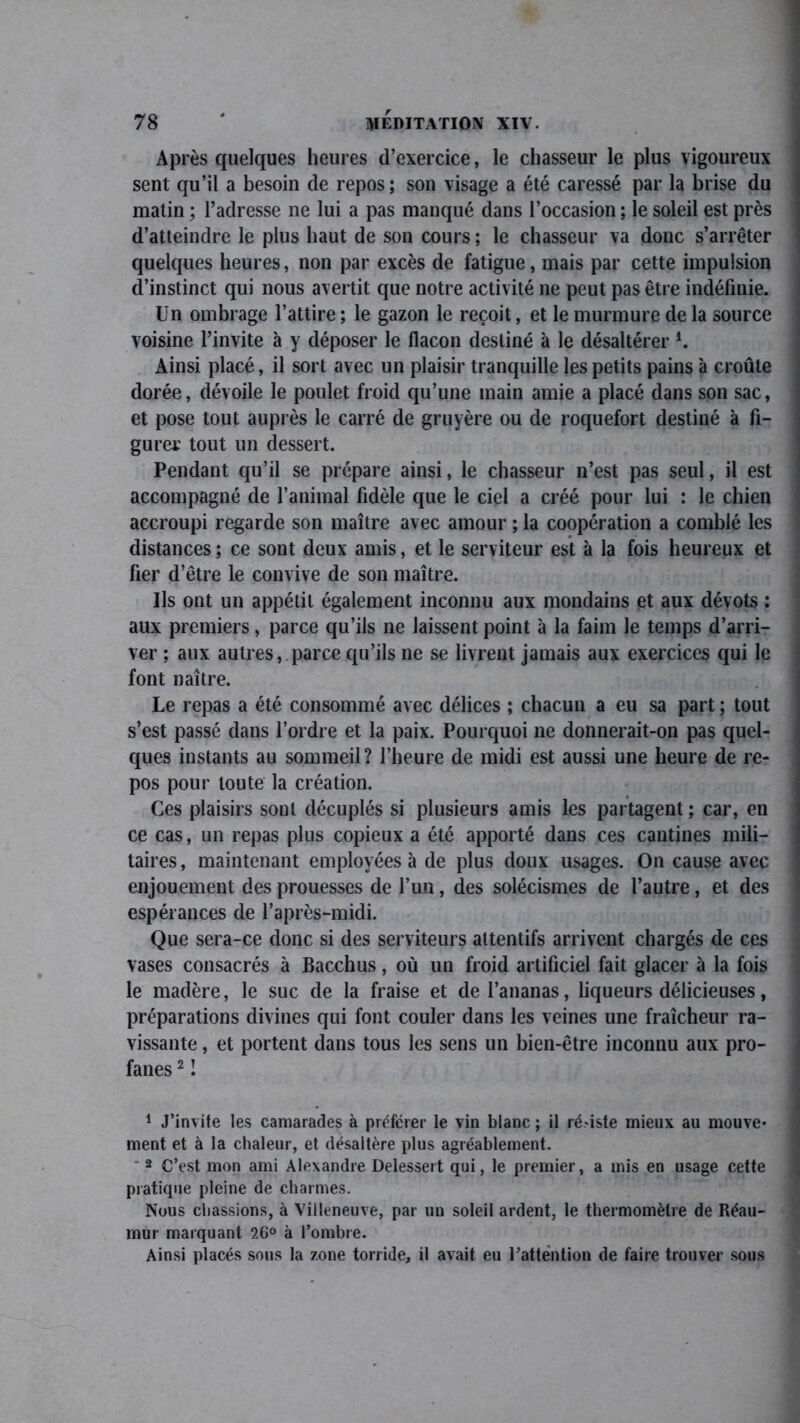 Après quelques heures d’exercice, le chasseur le plus vigoureux sent qu’il a besoin de repos; son visage a été caressé par la brise du matin ; l’adresse ne lui a pas manqué dans l’occasion ; le soleil est près d’atteindre le plus haut de son cours; le chasseur va donc s’arrêter quelques heures, non par excès de fatigue, mais par cette impulsion d’instinct qui nous avertit que notre activité ne peut pas être indéfinie. Un ombrage l’attire ; le gazon le reçoit, et le murmure de la source voisine l’invite à y déposer le flacon destiné à le désaltérer *. Ainsi placé, il sort avec un plaisir tranquille les petits pains à croûte dorée, dévoile le poulet froid qu’une main amie a placé dans son sac, et pose tout auprès le carré de gruyère ou de roquefort destiné à fi- gurer tout un dessert. Pendant qu’il se prépare ainsi, le chasseur n’est pas seul, il est accompagné de l’animal fidèle que le ciel a créé pour lui : le chien accroupi regarde son maître avec amour ; la coopération a comblé les distances; ce sont deux amis, et le serviteur est à la fois heureux et fier d’être le convive de son maître. Us ont un appétit également inconnu aux mondains et aux dévots ; aux premiers, parce qu’ils ne laissent point à la faim le temps d’arri- ver ; aux autres, parce qu’ils ne se livrent jamais aux exercices qui le font naître. Le repas a été consommé avec délices ; chacun a eu sa part ; tout s’est passé dans l’ordre et la paix. Pourquoi ne donnerait-on pas quel- ques instants au sommeil? l’heure de midi est aussi une heure de re- pos pour toute la création. Ces plaisirs sont décuplés si plusieurs amis les partagent ; car, en ce cas, un repas plus copieux a été apporté dans ces cantines mili- taires, maintenant employées à de plus doux usages. On cause avec enjouement des prouesses de l’un, des solécismes de l’autre, et des espérances de l’après-midi. Que sera-ce donc si des serviteurs attentifs arrivent chargés de ces vases consacrés à Bacchus, où un froid artificiel fait glacer à la fois le madère, le suc de la fraise et de l’ananas, liqueurs délicieuses, préparations divines qui font couler dans les veines une fraîcheur ra- vissante , et portent dans tous les sens un bien-être inconnu aux pro- fanes 1 2 ! 1 J’invite les camarades à préférer le vin blanc ; il ré.dste mieux au mouve- ment et à la chaleur, et désaltère plus agréablement. ‘2 C’est mon ami Alexandre Delessert qui, le premier, a mis en usage cette pratique pleine de charmes. Nous chassions, à Villeneuve, par un soleil ardent, le thermomètre de Réau- mur marquant 26° à l’ombre. Ainsi placés sous la zone torride, il avait eu l’attention de faire trouver sous