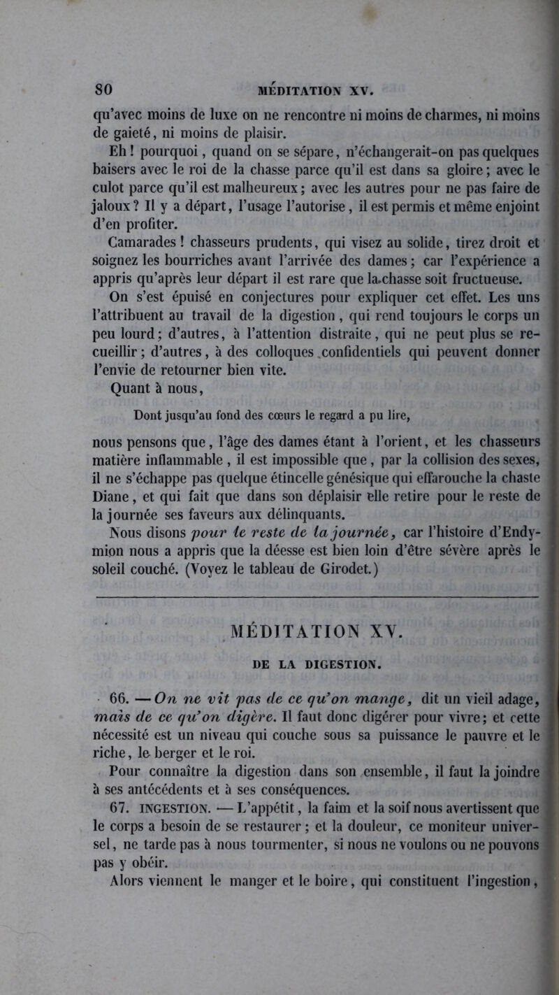 qu’avec moins de luxe on ne rencontre ni moins de charmes, ni moins de gaieté, ni moins de plaisir. Eh! pourquoi, quand on se sépare, n’échangerait-on pas quelques baisers avec le roi de la chasse parce qu’il est dans sa gloire ; avec le culot parce qu’il est malheureux ; avec les autres pour ne pas faire de jaloux ? Il y a départ, l’usage l’autorise, il est permis et même enjoint d’en profiter. Camarades ! chasseurs prudents, qui visez au solide, tirez droit et soignez les bourriches avant l’arrivée des dames ; car l’expérience a appris qu’après leur départ il est rare que la.chasse soit fructueuse. On s’est épuisé en conjectures pour expliquer cet effet. Les uns l’attribuent au travail de la digestion , qui rend toujours le corps un peu lourd; d’autres, à l’attention distraite, qui ne peut plus se re- cueillir ; d’autres, à des colloques .confidentiels qui peuvent donner l’envie de retourner bien vite. Quant à nous, Dont jusqu’au fond des cœurs le regard a pu lire, nous pensons que, l’âge des dames étant à l’orient, et les chasseurs matière inflammable , il est impossible que , par la collision des sexes, il ne s’échappe pas quelque étincelle génésique qui effarouche la chaste Diane, et qui fait que dans son déplaisir elle retire pour le reste de la journée ses faveurs aux délinquants. Nous disons 'pour le reste de la journée, car l’histoire d’Endy- mion nous a appris que la déesse est bien loin d’être sévère après le soleil couché. (Voyez le tableau de Girodet.) MÉDITATION XY. n. 10 DE LA DIGESTION. • 66. —On ne vit pas de ce qu’on mange, dit un vieil adage, mais de ce qu’on digère. Il faut donc digérer pour vivre; et cette nécessité est un niveau qui couche sous sa puissance le pauvre et le riche, le berger et le roi. Pour connaître la digestion dans son ensemble, il faut la joindre à ses antécédents et à ses conséquences. 67. ingestion. — L’appétit, la faim et la soif nous avertissent que le corps a besoin de se restaurer ; et la douleur, ce moniteur univer- sel , ne tarde pas à nous tourmenter, si nous ne voulons ou ne pouvons pas y obéir. Alors viennent le manger et le boire, qui constituent l’ingestion,