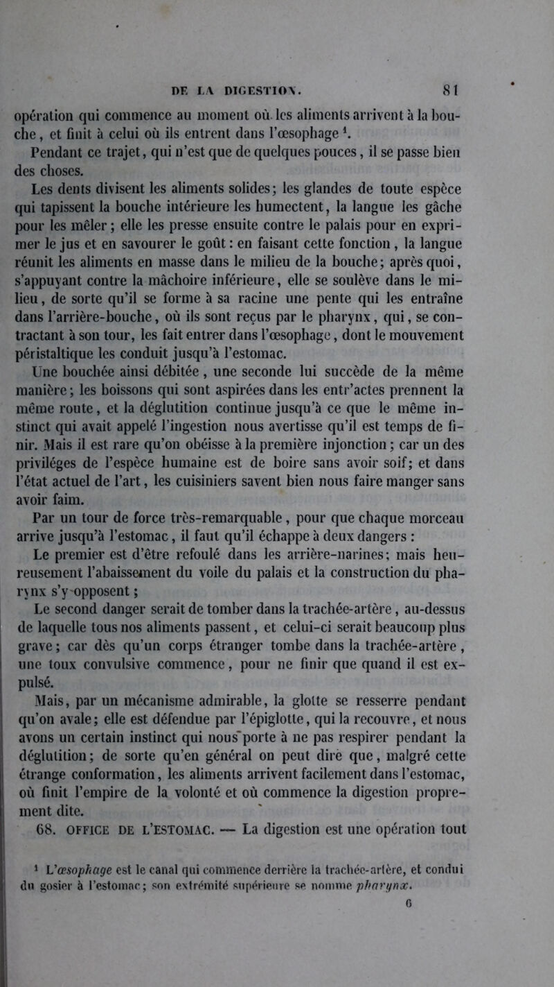 opération qui commence au moment où. les aliments arrivent à la bou- che , et finit à celui où ils entrent dans l’œsophage l. Pendant ce trajet, qui n’est que de quelques pouces, il se passe bien des choses. Les dents divisent les aliments solides; les glandes de toute espèce qui tapissent la bouche intérieure les humectent, la langue les gâche pour les mêler; elle les presse ensuite contre le palais pour en expri- mer le jus et en savourer le goût : en faisant cette fonction, la langue réunit les aliments en masse dans le milieu de la bouche; après quoi, s’appuyant contre la mâchoire inférieure, elle se soulève dans le mi- lieu , de sorte qu’il se forme à sa racine une pente qui les entraîne dans l’arrière-bouche, où ils sont reçus par le pharynx, qui, se con- tractant à son tour, les fait entrer dans l’œsophage, dont le mouvement péristaltique les conduit jusqu’à l’estomac. Une bouchée ainsi débitée , une seconde lui succède de la même manière ; les boissons qui sont aspirées dans les entr’actes prennent la même route, et la déglutition continue jusqu’à ce que le même in- stinct qui avait appelé l’ingestion nous avertisse qu’il est temps de fi- nir. Mais il est rare qu’on obéisse à la première injonction ; car un des privilèges de l’espèce humaine est de boire sans avoir soif; et dans l’état actuel de l’art, les cuisiniers savent bien nous faire manger sans avoir faim. Par un tour de force très-remarquable , pour que chaque morceau arrive jusqu’à l’estomac, il faut qu’il échappe à deux dangers : Le premier est d’être refoulé dans les arrière-narines; mais heu- reusement rabaissement du voile du palais et la construction du pha- rynx s’y opposent ; Le second danger serait de tomber dans la trachée-artère, au-dessus de laquelle tous nos aliments passent, et celui-ci serait beaucoup plus grave ; car dès qu’un corps étranger tombe dans la trachée-artère, une toux convulsive commence, pour ne finir que quand il est ex- pulsé. Mais, par un mécanisme admirable, la glotte se resserre pendant qu’on avale; elle est défendue par l’épiglotte, qui la recouvre, et nous avons un certain instinct qui nous'porte à ne pas respirer pendant la déglutition ; de sorte qu’en général on peut dire que, malgré cette étrange conformation, les aliments arrivent facilement dans l’estomac, où finit l’empire de la volonté et où commence la digestion propre- ment dite. 68. office de l’estomac. — La digestion est une opération tout 1 L’œsophage est le canal qui commence derrière la trachée-artère, et condui du gosier à l’estomac; son extrémité supérieure se nomme pharynx. 6