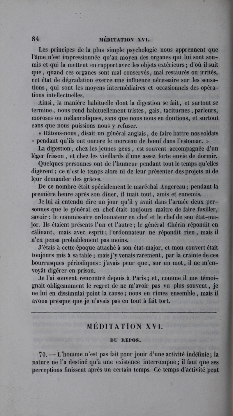 Les principes de la plus simple psychologie nous apprennent que l’âme n’est impressionnée qu’au moyen des organes qui lui sont sou- mis et qui la mettent en rapport avec les objets extérieurs ; d’où il suit que, quand ces organes sont mal conservés, mal restaurés ou irrités, cet état de dégradation exerce une influence nécessaire sur les sensa- tions , qui sont les moyens intermédiaires et occasionnels des opéra- tions intellectuelles. Ainsi, la manière habituelle dont la digestion se fait, et surtout se termine, nous rend habituellement tristes, gais, taciturnes , parleurs, moroses ou mélancoliques, sans que nous nous en doutions, et surtout sans que nous puissions nous y refuser. « Hâtons-nous, disait un général anglais, de faire battre nos soldats » pendant qu’ils ont oncore le morceau de bœuf dans l’estomac. » La digestion, chez les jeunes gens , est souvent accompagnée d’un léger frisson , et chez les vieillards d’une assez forte envie de dormir. Quelques personnes ont de l’humeur pendant tout le temps qu’elles digèrent ; ce n’est le temps alors ni de leur présenter des projets ni de leur demander des grâces. De ce nombre était spécialement le maréchal Augereau ; pendant la première heure après son dîner, il tuait tout, amis et ennemis. Je lui ai entendu dire un jour qu’il y avait dans l’armée deux per- sonnes que le général en chef était toujours maître de faire fusiller, savoir : le commissaire ordonnateur en chef et le chef de son état-ma- jor. Ils étaient présents l’un et l’autre ; le général Chérin répondit en câlinant, mais avec esprit; l’ordonnateur ne répondit rien, mais il n’en pensa probablement pas moins. J’étais à cette époque attaché à son état-major, et mon couvert était toujours mis à sa table ; mais j’y venais rarement, par la crainte de ces bourrasques périodiques: j’avais peur que, sur un mot, il ne m’en- voyât digérer en prison. Je l’ai souvent rencontré depuis à Paris ; et, comme il me témoi- gnait obligeamment le regret de ne m’avoir pas vu plus souvent, je ne lui en dissimulai point la cause ; nous en rîmes ensemble, mais il avoua presque que je n’avais pas eu tout à fait tort. MÉDITATION XVI. DU IVEPOS. 70. — L’homme n’est pas fait pour jouir d’une activité indéfinie; la nature ne l’a destiné qu’à une existence interrompue ; il faut que ses perceptions finissent après un certain temps. Ce temps d’activité peut