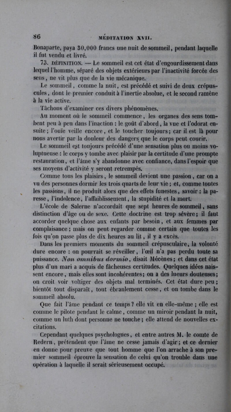 Bonaparte, paya 30,000 francs une nuit de sommeil, pendant laquelle il fut vendu et livré. 73. définition. —Le sommeil est cet état d’engourdissement dans lequel l’homme, séparé des objets extérieurs par l’inactivité forcée des sens, ne vit plus que de la vie mécanique. Le sommeil, comme la nuit, est précédé et suivi de deux crépus- cules , dont le premier conduit à l’inertie absolue, et le second ramène à la vie active. Tâchons d’examiner ces divers phénomènes. Au moment où le sommeil commence, les organes des sens tom- bent peu à peu dans l’inaction : le goût d’abord, la vue et l’odorat en- suite ; l’ouïe veille encore, et le toucher toujours ; car il est là pour nous avertir par la douleur des dangers que le corps peut courir. Le sommeil est toujours précédé d’une sensation plus ou moins vo- luptueuse : le corps y tombe avec plaisir par la certitude d’une prompte restauration, et l’âme s’y abandonne avec confiance, dans l’espoir que ses moyens d’activité y seront retrempés. Comme tous les plaisirs, le sommeil devient une passion , car on a vu des personnes dormir les trois quarts de leur vie ; et, comme toutes les passions, il ne produit alors que des effets funestes, savoir : la pa- resse, l’indolence, l’affaiblissement, la stupidité et la mort. L’école de Salerne n’accordait que sept heures de sommeil, sans distinction d’âge ou de sexe. Cette doctrine est trop sévère ; il faut accorder quelque chose aux enfants par besoin, et aux femmes par complaisance ; mais on peut regarder comme certain que toutes les fois qu’on passe plus de dix heures au lit, il y a excès. Dans les premiers moments du sommeil crépusculaire, la volonté dure encore : on pourrait se réveiller, l’œil n’a pas perdu toute sa puissance. Non omnibus dormio, disait Mécènes; et dans cet état plus d’un mari a acquis de fâcheuses certitudes. Quelques idées nais- sent encore, mais elles sont incohérentes; on a des lueurs douteuses; on croit voir voltiger des objets mal terminés. Cet état dure peu ; bientôt tout disparaît, tout ébranlement cesse, et on tombe dans le sommeil absolu. Que fait l’âme pendant ce temps ? elle vit en elle-même ; elle est comme le pilote pendant le calme, comme un miroir pendant la nuit, comme un luth dont personne ne touche ; elle attend de nouvelles ex- citations. Cependant quelques psychologues, et entre autres M. le comte de Redern, prétendent que l’âme ne cesse jamais d’agir; et ce dernier en donne pour preuve que tout homme que l’on arrache à son pre- mier sommeil éprouve la sensation de celui qu’on trouble dans une opération à laquelle il serait sérieusement occupé.