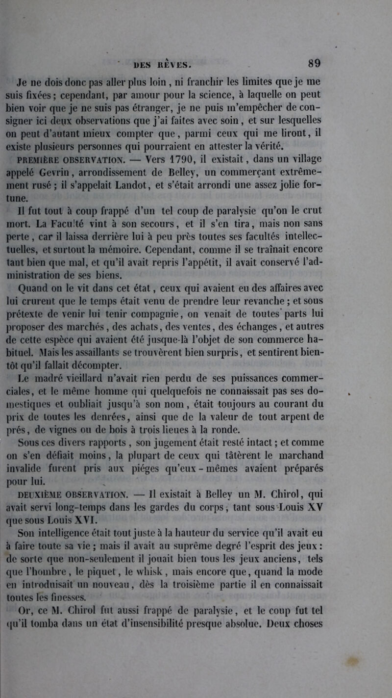 Je ne dois donc pas aller plus loin , ni franchir les limites que je me suis fixées; cependant, par amour pour la science, à laquelle on peut bien voir que je ne suis pas étranger, je ne puis m’empêcher de con- signer ici deux observations que j’ai faites avec soin, et sur lesquelles on peut d’autant mieux compter que, parmi ceux qui me liront, il existe plusieurs personnes qui pourraient en attester la vérité. première observation. — Vers 1790, il existait, dans un village appelé Gevrin, arrondissement de Belley, un commerçant extrême- ment rusé; il s’appelait Landot, et s’était arrondi une assez jolie for- tune. Il fut tout à coup frappé d’un tel coup de paralysie qu’on le crut mort. La Faculté vint à son secours, et il s’en tira, mais non sans perte, car il laissa derrière lui à peu près toutes scs facultés intellec- tuelles, et surtout la mémoire. Cependant, comme il se traînait encore tant bien que mal, et qu’il avait repris l’appétit, il avait conservé l’ad- ministration de ses biens. Quand on le vit dans cet état, ceux qui avaient eu des affaires avec lui crurent que le temps était venu de prendre leur revanche ; et sous prétexte de venir lui tenir compagnie, on venait de toutes’parts lui proposer des marchés, des achats, des ventes, des échanges, et autres de cette espèce qui avaient été jusque-là l’objet de son commerce ha- bituel. Mais les assaillants se trouvèrent bien surpris, et sentirent bien- tôt qu’il fallait décompter. Le madré vieillard n’avait rien perdu de ses puissances commer- ciales, et le même homme qui quelquefois ne connaissait pas ses do- mestiques et oubliait jusqu’à son nom, était toujours au courant du prix de toutes les denrées, ainsi que de la valeur de tout arpent de prés, de vignes ou de bois à trois lieues à la ronde. Sous ces divers rapports , son jugement était resté intact ; et comme on s’en défiait moins, la plupart de ceux qui tâtèrent le marchand invalide furent pris aux pièges qu’eux-mêmes avaient préparés pour lui. deuxième observation. — Il existait à Belley un M. Chirol, qui avait servi long-temps dans les gardes du corps, tant sous-Louis XV que sous Louis XVI. Son intelligence était tout juste à la hauteur du service qu’il avait eu à faire toute sa vie ; mais il avait au suprême degré l’esprit des jeux : de sorte que non-seulement il jouait bien tous les jeux anciens, tels que l’hombre , le piquet, le vvhisk , mais encore que, quand la mode en introduisait un nouveau, dès la troisième partie il en connaissait toutes les finesses. Or, ce M. Chirol fut aussi frappé de paralysie, et le coup fut tel qu’il tomba dans un état d’insensibilité presque absolue. Deux choses