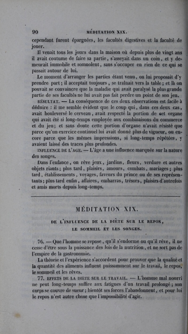 cependant furent épargnées, les facultés digestives et la faculté de jouer. Il venait tous les jours dans la maison où depuis plus de vingt ans il avait coutume de faire sa partie, s’asseyait dans un coin, et y de- meurait immobile et somnolent, sans s’occuper en rien de ce qui se passait autour de lui. Le moment d’arranger les parties étant venu, on lui proposait d’y prendre part : il acceptait toujours , se traînait vers la table ; et là on pouvait se convaincre que la maladie qui avait paralysé la plus grande partie de ses facultés ne lui avait pas fait perdre un point de son jeu. résultat. — La conséquence de ces deux observations est facile à déduire : il me semble évident que le coup qui, dans ces deux cas, avait bouleversé le cerveau, avait respecté la portion de «et organe qui avait été si long-temps employée aux combinaisons du commerce et du jeu; et sans doute cette portion d’organe n’avait résisté que parce qu’un exercice continuel lui avait donné plus de vigueur, ou en- core parce que les mêmes impressions, si long-temps répétées, y avaient laissé des traces plus profondes. influence de l’age. — L’àge a une influence marquée sur la nature des songes. Dans l’enfance, on rêve jeux, jardins, fleurs, verdure et autres objets riants ; plus tard, plaisirs, amours, combats, mariages; plus tard, établissements, voyages, faveurs du prince ou de ses représen- tants ; plus tard enfin , affaires, embarras, trésors, plaisirs d’autrefois et amis morts depuis long-temps. MÉDITATION XIX. DE L’INFLUENCE DE LA DIETE SUR LE REPOS, LE SOMMEIL ET LES SONGES. 76. — Que l’homme se repose , qu’il s’endorme ou qu’il rêve, il ne cesse d’être sous la puissance des lois de la nutrition , et 11e sort pas de l’empire de la gastronomie. La théorie et l’expérience s’accordent pour prouver que la qualité et la quantité des aliments influent puissamment sur le travail, le repos, le sommeil et les rêves. 77. effets de la diète sur le travail. — L’homme mal nourri 11e peut long-temps suffire aux fatigues d’un travail prolongé ; son corps se couvre de sueur ; bientôt ses forces l’abandonnent, et pour lui le repos n’est autre chose que l’impossibilité d’agir.