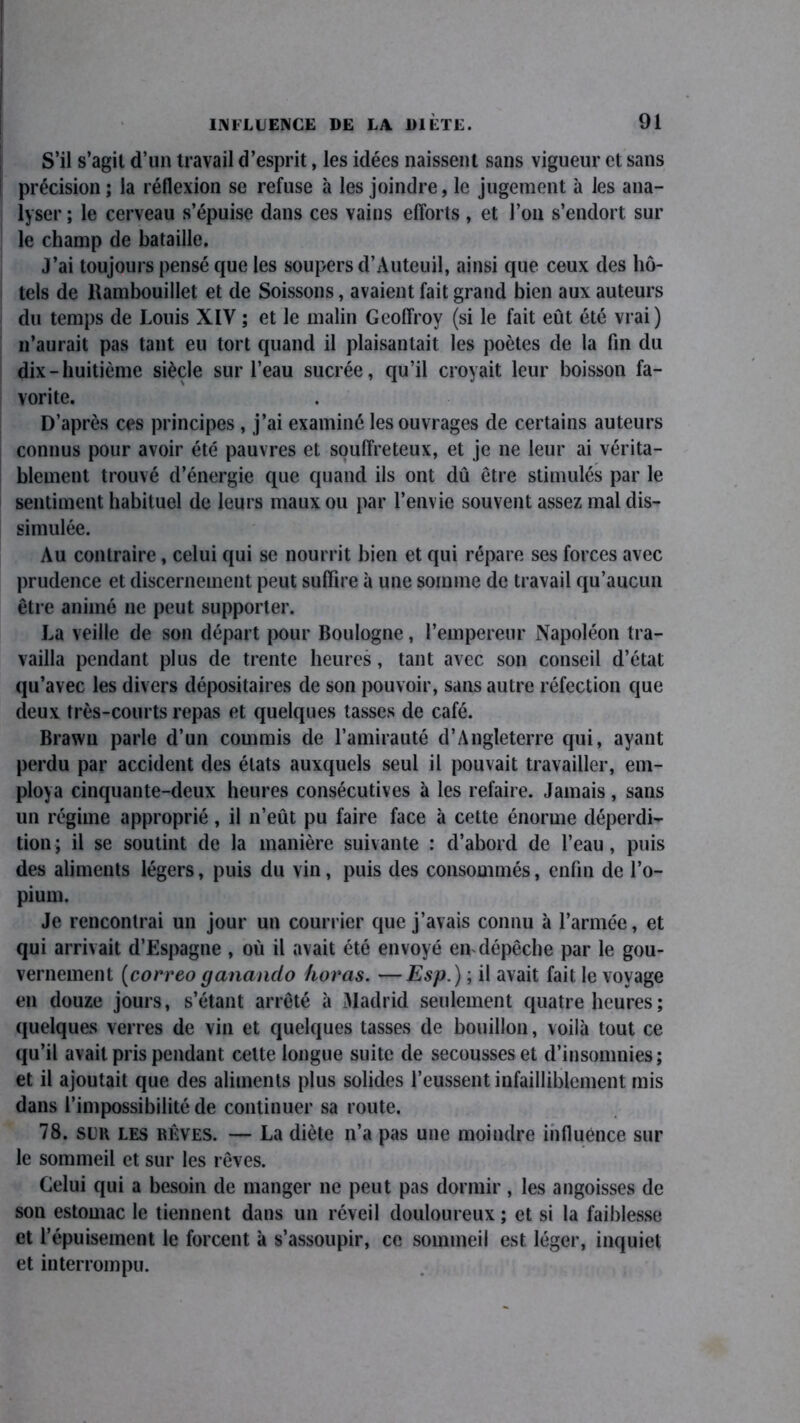 S’il s’agit d’un travail d’esprit, les idées naissent sans vigueur et sans précision ; la réflexion se refuse à les joindre, le jugement à les ana- lyser ; le cerveau s’épuise dans ces vains efforts , et l’on s’endort sur le champ de bataille. J’ai toujours pensé que les soupers d’Auteuil, ainsi que ceux des hô- tels de Rambouillet et de Soissons, avaient fait grand bien aux auteurs du temps de Louis XIV ; et le malin Geoffroy (si le fait eût été vrai) n’aurait pas tant eu tort quand il plaisantait les poètes de la fin du dix-huitième siècle sur l’eau sucrée, qu’il croyait leur boisson fa- vorite. D’après ces principes , j’ai examiné les ouvrages de certains auteurs connus pour avoir été pauvres et souffreteux, et je ne leur ai vérita- blement trouvé d’énergie que quand ils ont dû être stimulés par le sentiment habituel de leurs maux ou par l’envie souvent assez mal dis- simulée. Au contraire, celui qui se nourrit bien et qui répare ses forces avec prudence et discernement peut suffire à une somme de travail qu’aucun être animé ne peut supporter. La veille de son départ pour Boulogne, l’empereur Napoléon tra- vailla pendant plus de trente heures, tant avec son conseil d’état qu’avec les divers dépositaires de son pouvoir, sans autre réfection que deux très-courts repas et quelques tasses de café. Brawn parle d’un commis de l’amirauté d’Angleterre qui, ayant perdu par accident des états auxquels seul il pouvait travailler, em- ploya cinquante-deux heures consécutives à les refaire. Jamais, sans un régime approprié, il n’eût pu faire face à cette énorme déperdi- tion; il se soutint de la manière suivante : d’abord de l’eau, puis des aliments légers, puis du vin, puis des consommés, enfin de l’o- pium. Je rencontrai un jour un courrier que j’avais connu à l’armée, et qui arrivait d’Espagne , où il avait été envoyé en dépêche par le gou- vernement (correo ganando horas. —Esp.) ; il avait fait le voyage en douze jours, s’étant arrêté à Madrid seulement quatre heures ; quelques verres de vin et quelques tasses de bouillon, voilà tout ce qu’il avait pris pendant celte longue suite de secousses et d’insomnies; et il ajoutait que des aliments plus solides l’eussent infailliblement mis dans l’impossibilité de continuer sa route. 78. sur les rêves. — La diète n’a pas une moindre influence sur le sommeil et sur les rêves. Celui qui a besoin de manger ne peut pas dormir , les angoisses de son estomac le tiennent dans un réveil douloureux ; et si la faiblesse et l’épuisement le forcent à s’assoupir, ce sommeil est léger, inquiet et interrompu.
