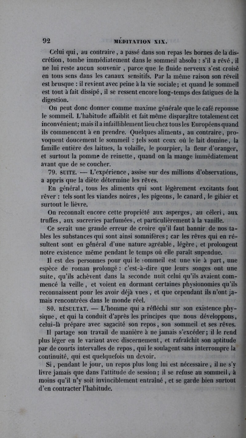 Celui qui, au contraire, a passé dans son repas les bornes de la dis- crétion, tombe immédiatement dans le sommeil absolu : s’il a rêvé, il ne lui reste aucun souvenir , parce que le fluide nerveux s’est croisé en tous sens dans les canaux sensitifs. Par la même raison son réveil est brusque : il revient avec peine à la vie sociale; et quand le sommeil est tout à fait dissipé, il se ressent encore long-temps des fatigues de la digestion. On peut donc donner comme maxime générale que le café repousse le sommeil. L’habitude affaiblit et fait même disparaître totalement cet inconvénient; mais il a infailliblement lieu chez tous les Européens quand ils commencent à en prendre. Quelques aliments, au contraire, pro- voquent doucement le sommeil : Jels sont ceux où le lait domine, la famille entière des laitues, la volaille, le pourpier, la fleur d’oranger, et surtout la pomme de reinette, quand on la mange immédiatement avant que de se coucher. 79. suite. •— L’expérience, assise sur des millions d’observations, a appris que la diète détermine les rêves. En général, tous les aliments qui sont légèrement excitants font rêver : tels sont les viandes noires, les pigeons, le canard, le gibier et surtout le lièvre. On reconnaît encore cette propriété aux asperges, au céleri, aux truffes, aux sucreries parfumées, et particulièrement à la vanille. Ce serait une grande erreur de croire qu’il faut bannir de nos ta- bles les substances qui sont ainsi somnifères ; car les rêves qui en ré- sultent sont en général d’une nature agréable, légère, et prolongent notre existence même pendant le temps où elle paraît supendue. Il est des personnes pour qui le tommeil est une vie à part, une espèce de roman prolongé : c’est-à-dire que leurs songes ont une suite, qu’ils achèvent dans la seconde nuit celui qu’ils avaient com- mencé la veille , et voient en dormant certaines physionomies qu’ils reconnaissent pour les avoir déjà vues , et que cependant ils n’ont ja- mais rencontrées dans le monde réel. 80. résultat. — L’homme qui a réfléchi sur son existence phy- sique, et qui la conduit d’après les principes que nous développons, celui-là prépare avec sagacité son repos, son sommeil et ses rêves. Il partage son travail de manière à ne jamais s’excéder; il le rend plus léger en le variant avec discernement, et rafraîchit son aptitude par de courts intervalles de repos, qui le soulagent sans interrompre la continuité, qui est quelquefois un devoir. Si, pendant le jour, un repos plus long lui est nécessaire , il ne s’v livre jamais que dans l’attitude de session; il se refuse au sommeil, à moins qu’il n’y soit invinciblement entraîné, et se garde bien surtout d’en contracter l’habitude.