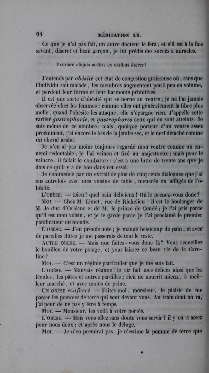 Ce que je n’ai pas fait, un autre docteur le fera; et s’il est à la fois savant, discret et beau garçon, je lui prédis des succès à miracles. Exoriare aliquis nostris ex ossibus hœres ! J’entends par obésité cet état de congestion graisseuse où, sans que l’individu soit malade , les membres augmentent peu à peu en volume, et perdent leur forme et leur harmonie primitives. Il est une sorte d’obésité qui se borne au ventre ; je ne l’ai jamais observée chez les femmes : comme elles ont généralement la fibre plus molle, quand l’obésité les attaque , elle n’épargne rien. J’appelle cette variété gastrophorie, et gastrophores ceux qui en sont atteints. Je suis même de ce nombre ; mais, quoique porteur d’un ventre assez proéminent, j’ai encore le bas de la jambe sec, et le nerf détaché comme un cheval arabe. Je n’en ai pas moins toujours regardé mon ventre comme un en- nemi redoutable ; je l’ai vaincu et fixé au majestueux ; mais pour le vaincre, il fallait le combattre : c’est à une lutte de trente ans que je dois ce qu’il y a de bon dans cet essai. Je commence par un extrait de plus de cinq cents dialogues que j’ai eus autrefois avec mes voisins de table , menacés ou affligés de l’o- bésité. L’obèse. — Dieu! quel pain délicieux! Où le prenez-vous donc? Moi. — Chez M. Limet, rue de Richelieu : il est le boulanger de M. .le duc d’Orléans et de M. le prince de Condé ; je l’ai pris parce qu’il est mon voisin, et je le garde parce je l’ai proclamé le premier panificateur du monde. L’obèse. — J’en prends note ; je mange beaucoup de pain , et avec de pareilles flûtes je me passerais de tout le reste. Autre obèse. — Mais que faites-vous donc là? Vous recueillez le bouillon de votre potage, et jous laissez ce beau riz de la Caro- line? Moi. — C’est un régime particulier que je me suis fait. L’obèse. — Mauvais régime ! le riz fait mes délices ainsi que les fécules, les pâtes et autres pareilles ; rien ne nourrit mieux, à meil- leur marché, et avec moins de peine. UN obèse renforcé. — Faites-moi, monsieur, le plaisir de me passer les pommes de terre qui sont devant vous. Au train dont on va, j’ai peur de ne pas y être à temps. Moi. — Monsieur, les voilà à votre portée. L’obèse. — Mais vous allez sans doute vous servir ? il y en a assez pour nous deux ; et après nous le déluge. Mot. — Je n’en prendrai pas; je n’estime la pomme de terre que