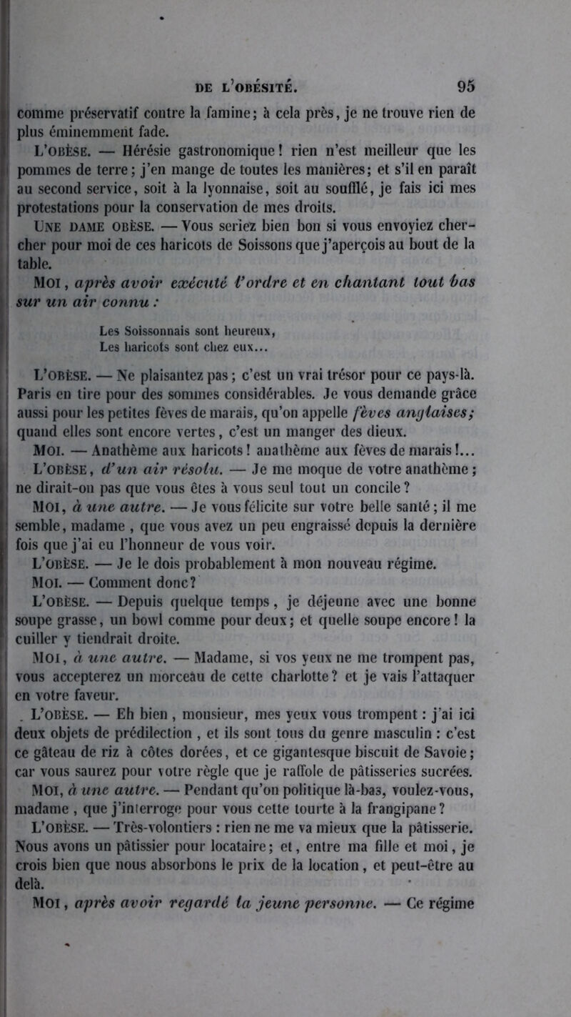 comme préservatif contre la famine; à cela près, je ne trouve rien de plus éminemment fade. L’obèse. — Hérésie gastronomique ! rien n’est meilleur que les pommes de terre ; j’en mange de toutes les manières; et s’il en paraît au second service, soit à la lyonnaise, soit au soufflé, je fais ici mes protestations pour la conservation de mes droits. Une dame obèse. — Vous seriez bien bon si vous envoyiez cher- cher pour moi de ces haricots de Soissons que j’aperçois au bout de la table. Moi, après avoir exécuté Vordre et en chantant tout bas sur un air connu : Les Soissonnais sont heureux, Les haricots sont chez eux... L’obèse. — Ne plaisantez pas ; c’est un vrai trésor pour ce pays-là. Paris en tire pour des sommes considérables. Je vous demande grâce aussi pour les petites fèves de marais, qu’on appelle fèves anglaises; quand elles sont encore vertes, c’est un manger des dieux. Moi. — Anathème aux haricots ! anathème aux fèves de marais !... I L’obèse, d’un air résolu. — Je me moque de votre anathème; ne dirait-on pas que vous êtes à vous seul tout un concile? MOI, à une autre. — Je vous félicite sur votre belle santé ; il me ; semble, madame , que vous avez un peu engraissé depuis la dernière i fois que j’ai eu l’honneur de vous voir. L’obèse. — Je le dois probablement à mon nouveau régime. Moi. — Comment donc? L’obèse. — Depuis quelque temps , je déjeune avec une bonne ! soupe grasse, un bowl comme pour deux; et quelle soupe encore ! la cuiller y tiendrait droite. Moi, à une autre. — Madame, si vos yeux ne me trompent pas, vous accepterez un morceau de cette charlotte ? et je vais l’attaquer en votre faveur. L’obèse. — Eh bien , monsieur, mes yeux vous trompent : j ai ici deux objets de prédilection , et ils sont tous du genre masculin : c’est ce gâteau de riz à côtes dorées, et ce gigantesque biscuit de Savoie; car vous saurez pour votre règle que je raffole de pâtisseries sucrées. MOI, à une autre. — Pendant qu’on politique là-bas, voulez-vous, madame , que j’interroge pour vous cette tourte à la frangipane? L’obèse. — Très-volontiers : rien ne me va mieux que la pâtisserie. ! Nous avons un pâtissier pour locataire; et, entre ma fille et moi, je crois bien que nous absorbons le prix de la location, et peut-être au delà. Moi, après avoir regardé la jeune personne. — Ce régime