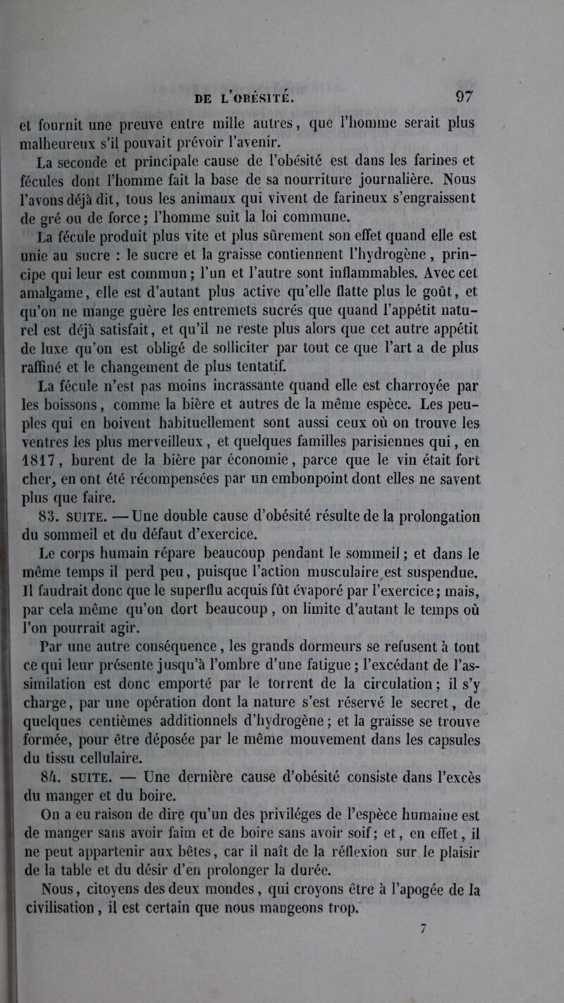 el fournit une preuve entre mille autres, que l’homme serait plus malheureux s’il pouvait prévoir l’avenir. La seconde et principale cause de l’obésité est dans les farines et fécules dont l’homme fait la base de sa nourriture journalière. Nous l’avons déjà dit, tous les animaux qui vivent de farineux s’engraissent de gré ou de force ; l’homme suit la loi commune. La fécule produit plus vite et plus sûrement son effet quand elle est unie au sucre : le sucre et la graisse contiennent l’hydrogène, prin- cipe qui leur est commun; l’un et l’autre sont inflammables. Avec cet amalgame, elle est d’autant plus active qu’elle flatte plus le goût, et qu’on ne mange guère les entremets sucrés que quand l’appétit natu- rel est déjà satisfait, et qu’il ne reste plus alors que cet autre appétit de luxe qu’on est obligé de solliciter par tout ce que l’art a de plus raffiné et le changement de plus tentatif. La fécule n’est pas moins incrassante quand elle est charroyée par les boissons, comme la bière et autres de la même espèce. Les peu- ples qui en boivent habituellement sont aussi ceux où on trouve les ventres les plus merveilleux, et quelques familles parisiennes qui, en 1817, burent de la bière par économie, parce que le vin était fore cher, en ont été récompensées par un embonpoint dont elles ne savent plus que faire. 83. suite. —Une double cause d’obésité résulte de la prolongation du sommeil et du défaut d’exercice. Le corps humain répare beaucoup pendant le sommeil ; et dans le même temps il perd peu, puisque l’action musculaire est suspendue. Il faudrait donc que le superflu acquis fût évaporé par l’exercice ; mais, par cela même qu’on dort beaucoup , on limite d’autant le temps où l’on pourrait agir. Par une autre conséquence, les grands dormeurs se refusent à tout ce qui leur présente jusqu’à l’ombre d’une fatigue ; l’excédant de l’as- similation est donc emporté par le torrent de la circulation; il s’y charge, par une opération dont la nature s’est réservé le secret, de quelques centièmes additionnels d’hydrogène ; et la graisse se trouve formée, pour être déposée par le même mouvement dans les capsules du tissu cellulaire. 8û. suite. — Une dernière cause d’obésité consiste dans l’excès du manger et du boire. On a eu raison de dire qu’un des privilèges de l’espèce humaine est de manger sans avoir faim et de boire sans avoir soif; et, en effet, il ne peut appartenir aux bêtes, car il naît de la réflexion sur le plaisir de la table et du désir d’en prolonger la durée. Nous, citoyens des deux mondes, qui croyons être à l’apogée de la civilisation, il est certain que nous mangeons trop.