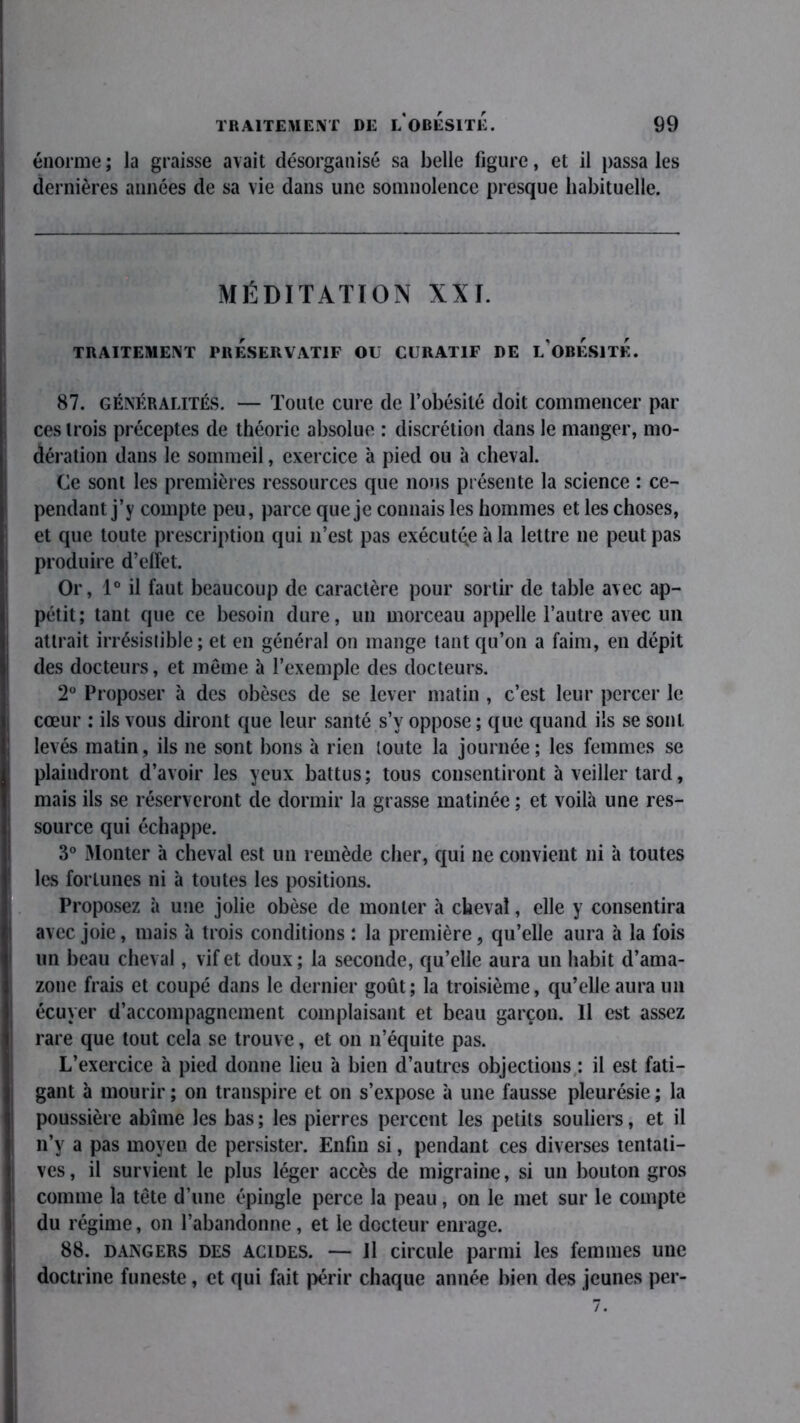 énorme; la graisse avait désorganisé sa belle figure, et il passa les dernières années de sa vie dans une somnolence presque habituelle. MÉDITATION XXI. TRAITEMENT PRESERVATIF OU CURATIF DE L'OBÉSITÉ. 87. GÉNÉRALITÉS. — Toute cure de l’obésité doit commencer par ces trois préceptes de théorie absolue : discrétion dans le manger, mo- dération dans le sommeil, exercice à pied ou à cheval. Ce sont les premières ressources que nous présente la science : ce- pendant j’y compte peu, parce que je connais les hommes et les choses, et que toute prescription qui n’est pas exécutée à la lettre 11e peut pas produire d’elîet. Or, 1° il faut beaucoup de caractère pour sortir de table avec ap- pétit; tant que ce besoin dure, un morceau appelle l’autre avec un attrait irrésistible; et en général on mange tant qu’on a faim, en dépit des docteurs, et même à l’exemple des docteurs. 2° Proposer à des obèses de se lever matin , c’est leur percer le cœur : ils vous diront que leur santé s’y oppose ; que quand ils se sont, levés matin, ils 11e sont bons à rien toute la journée; les femmes se plaindront d’avoir les yeux battus; tous consentiront à veiller tard, mais ils se réserveront de dormir la grasse matinée ; et voilà une res- source qui échappe. 3° Monter à cheval est un remède cher, qui ne convient ni à toutes les fortunes ni à toutes les positions. Proposez à une jolie obèse de monter à cheval, elle y consentira avec joie, mais à trois conditions : la première, qu’elle aura à la fois un beau cheval, vif et doux ; la seconde, qu’elle aura un habit d’ama- zone frais et coupé dans le dernier goût; la troisième, qu’elle aura un écuyer d’accompagnement complaisant et beau garçon. Il est assez rare que tout cela se trouve, et 011 11’équite pas. L’exercice à pied donne lieu à bien d’autres objections : il est fati- gant à mourir ; on transpire et on s’expose à une fausse pleurésie ; la poussière abîme les bas; les pierres percent les petits souliers, et il 11’y a pas moyen de persister. Enfin si, pendant ces diverses tentati- ves , il survient le plus léger accès de migraine, si un bouton gros comme la tête d’une épingle perce la peau, on le met sur le compte du régime, 011 l’abandonne, et le docteur enrage. 88. dangers des acides. — Jl circule parmi les femmes une doctrine funeste, et qui fait périr chaque année bien des jeunes per-