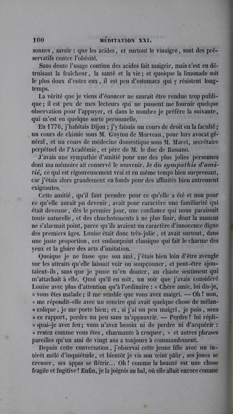 sonnes, savoir : que les acides, et surtout le vinaigre, sont des pré- servatifs contre l’obésité. Sans doute l’usage continu des acides fait maigrir, mais c’est en dé- truisant la fraîcheur, la santé et la vie ; et quoique la limonade soit le plus doux d’entre eux, il est peu d’estomacs qui y résistent long- temps. La vérité que je viens d’énoncer ne saurait être rendue trop publi- que ; il est peu de mes lecteurs qui ne pussent me fournir quelque observation pour l’appuyer, et dans le nombre je préfère la suivante, qui m’est en quelque sorte personnelle. En 1776, j’habitais Dijon ; j’y faisais un cours de droit en la faculté ; un cours de chimie sous M. Guy ton de Morveau, pour lors avocat gé- néral , et un cours de médecine domestique sous 31. 31aret, secrétaire perpétuel de l’Académie, et père de 31. le duc de Bassano. J’avais une sympathie d’amitié pour une des plus jolies personnes dont ma mémoire ait conservé le souvenir. Je dis sympathie d'ami- tié, ce qui est rigoureusement vrai et en même temps bien surprenant, car j’étais alors grandement en fonds pour des affinités bien autrement exigeantes. Cette amitié, qu’il faut prendre pour ce qu’elle a été et non pour ce qu’elle aurait pu devenir, avait pour caractère une familiarité qui était devenue, dès le premier jour, une confiance qui nous paraissait toute naturelle, et des chuchotements à ne plus finir, dont la maman ne s’alarmait point, parce qu’ils avaient un caractère d’innocence digne des premiers âges. Louise était donc très-jolie , et avait surtout, dans une juste proportion, cet embonpoint classique qui fait le charme des yeux et la gloire des arts d’imitation. Quoique je ne fusse que son ami, j’étais bien loin d’être aveugle sur les attraits qu’elle laissait voir ou soupçonner, et peut-être ajou- taient-ils, sans que je pusse m’en douter, au chaste sentiment qui m’attachait à elle. Quoi qu’il en soit, un soir que j’avais considéré J.ouise avec plus d’attention qu’à l’ordinaire : « Chère amie, lui dis-je, » vous êtes malade; il me semble que vous avez maigri. — Oh ! non, » me répondit-elle avec un sourire qui avait quelque chose de mélan- » colique, je me porte bien; et, si j’ai un peu maigri, je puis, sous » ce rapport, perdre un peu sans m’appauvrir. — Perdre ! lui répli- » quai-je avec feu ; vous n’avez besoin ni de perdre ni d’acquérir : » restez comme vous êtes , charmante à croquer, » et autres phrases pareilles qu’un ami de vingt ans a toujours à commandement. Depuis cette conversation, j’observai cette jeune fdle avec un in- térêt mêlé d’inquiétude, et bientôt je vis son teint pâlir, ses joues se creuser, ses appas se flétrir... Oh! comme la beauté est une chose fragile et fugitive ! Enfin, je la joignis au bal, où elle allait encore comme