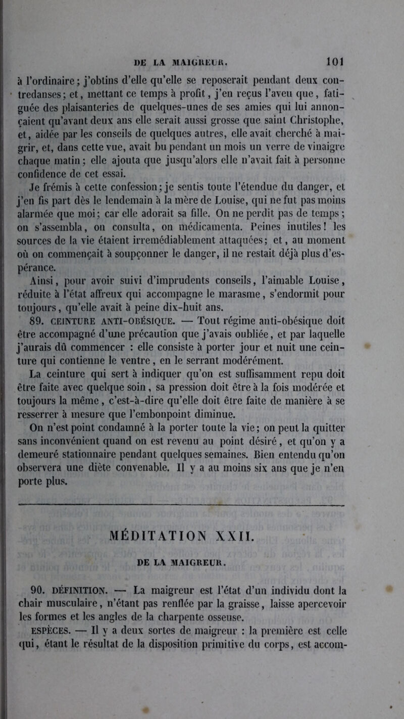 à l’ordinaire; j’obtins d’elle qu’elle se reposerait pendant deux con- tredanses; et, mettant ce temps à profit, j’en reçus l’aveu que, fati- guée des plaisanteries de quelques-unes de ses amies qui lui annon- çaient qu’avant deux ans elle serait aussi grosse que saint Christophe, et, aidée par les conseils de quelques autres, elle avait cherché à mai- grir, et, dans celte vue, avait bu pendant un mois un verre de vinaigre chaque matin; elle ajouta que jusqu’alors elle n’avait fait à personne confidence de cet essai. Je frémis à cette confession; je sentis toute l’étendue du danger, et j’en fis part dès le lendemain à la mère de Louise, qui ne fut pas moins alarmée que moi; car elle adorait sa fille. On ne perdit pas de temps ; on s’assembla, on consulta, on médicamenta. Peines inutiles! les sources de la vie étaient irrémédiablement attaquées; et, au moment ou on commençait à soupçonner le danger, il ne restait déjà plus d’es- pérance. Ainsi, pour avoir suivi d’imprudents conseils, l’aimable Louise, réduite à l’état affreux qui accompagne le marasme, s’endormit pour toujours, qu’elle avait à peine dix-huit ans. 89. CEINTURE ANTI-OBÉSIQUE. — Tout régime anti-obésique doit être accompagné d’une précaution que j’avais oubliée, et par laquelle j’aurais dû commencer : elle consiste à porter jour et nuit une cein- ture qui contienne le ventre, en le serrant modérément. La ceinture qui sert à indiquer qu’on est suffisamment repu doit être faite avec quelque soin, sa pression doit être à la fois modérée et toujours la même, c’est-à-dire qu’elle doit être faite de manière à se resserrer à mesure que l’embonpoint diminue. On n’est point condamné à la porter toute la vie; on peut la quitter sans inconvénient quand on est revenu au point désiré, et qu’on y a demeuré stationnaire pendant quelques semaines. Bien entendu qu’on observera une diète convenable. Il y a au moins six ans que je n’en porte plus. MÉDITATION XXII. DE IA MAIGREUR. 90. définition. — La maigreur est l’état d’un individu dont la chair musculaire, n’étant pas renflée par la graisse, laisse apercevoir les formes et les angles de la charpente osseuse. espèces. — Il y a deux sortes de maigreur : la première est celle qui, étant le résultat de la disposition primitive du corps, est accoin-