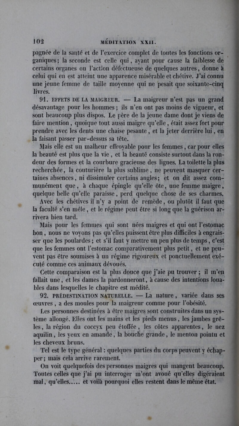 pagnée de la santé et de l’exercice complet de toutes les fonctions or- ganiques; la seconde est celle qui, ayant pour cause la faiblesse de certains organes ou l’action défectueuse de quelques autres, donne à celui qui en est atteint une apparence misérable et chétive. J’ai connu une jeune femme de taille moyenne qui ne pesait que soixante-cinq livres. 91. effets de la maigreur. — La maigreur n’est pas un grand désavantage pour les hommes ; ils n’en ont pas moins de vigueur, et sont beaucoup plus dispos. Le père de la jeune dame dont je viens de faire mention, quoique tout aussi maigre qu’elle, était assez fort pour prendre avec les dents une chaise pesante , et la jeter derrière lui, en la faisant passer par-dessus sa tête. Mais elle est un malheur effroyable pour les femmes, car pour elles la beauté est plus que la vie , et la beauté consiste surtout dans la ron- deur des formes et la courbure gracieuse des lignes. La toilette la plus recherchée, la couturière la plus sublime, ne peuvent masquer cer- taines absences, ni dissimuler certains angles; et on dit assez com- munément que, à chaque épingle qu’elle ôte, une femme maigre, quelque belle qu’elle paraisse, perd quelque chose de ses charmes. Avec les chétives il n’y a point de remède, ou plutôt il faut que la faculté s’en mêle, et le régime peut être si long que la guérison ar- rivera bien tard. Mais pour les femmes qui sont nées maigres et qui ont l’estomac bon , nous ne voyons pas qu’elles puissent être plus difficiles à engrais- ser que les poulardes ; et s’il faut y mettre un peu plus de temps, c’est que les femmes ont l’estomac comparativement plus petit, et ne peu- vent pas être soumises à un régime rigoureux et ponctuellement exé- cuté comme ces animaux dévoués. Cette comparaison est la plus douce que j’aie pu trouver ; il m’en fallait une, et les dames la pardonneront, à cause des intentions Joua- bles dans lesquelles le chapitre est médité. 92. prédestination naturelle. — La nature, variée dans ses œuvres , a des moules pour la maigreur comme pour l’obésité. Les personnes destinées à être maigres sont construites dans un sys- tème allongé. Elles ont les mains et les pieds menus, les jambes grê- les, la région du coccyx peu étoffée, les côtes apparentes, le nez aquilin, les yeux en amande, la bouche grande, le menton pointu et les cheveux bruns. Tel est le type général : quelques parties du corps peuvent y échap- per; mais cela arrive rarement. On voit quelquefois des personnes maigres qui mangent beaucoup. Toutes celles que j’ai pu interroger m’ont avoué qu’elles digéraient mal, qu’elles et voilà pourquoi elles restent dans le même état.