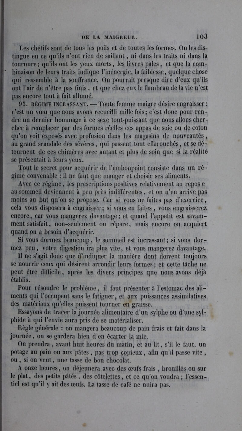 Les chétifs sont de tous les poils et de toutes les formes. On les dis- tingue en ce qu’ils n’ont rien de saillant, ni dans les traits ni dans la tournure; qu’ils ont les yeux morts, les lèvres pâles, et que la com- binaison de leurs traits indique l’inénergie, la faiblesse, quelque chose qui ressemble à la souffrance. On pourrait presque dire d’eux qu’ils ont l’air de n’être pas finis, et que chez eux le flambeau de la vie n’est pas encore tout à fait allumé. 93. régime incrassant. — Toute femme maigre désire engraisser : c’est un vœu que nous avons recueilli mille fois; c’est donc pour ren- dre un dernier hommage à ce sexe tout-puissant que nous allons cher- cher à remplacer par des formes réelles ces appas de soie ou de coton qu’on voit exposés avec profusion dans les magasins de nouveautés, au grand scandale des sévères, qui passent tout effarouchés, et se dé- tournent de ces chimères avec autant et plus de soin que si la réalité se présentait à leurs yeux. Tout le secret pour acquérir de l’embonpoint consiste dans un ré- gime convenable : il ne faut que manger et choisir ses aliments. Avec ce régime, les prescriptions positives relativement au repos e au sommeil deviennent à peu près indifférentes, et on n’en arrive pas moins au but qu’on se propose. Car si vous ne faites pas d’exercice, cela vous disposera à engraisser ; si vous en faites , vous engraisserez encore, car vous mangerez davantage; et quand l’appetit est savam- ment satisfait, non-seulement on répare, mais encore on acquiert quand on a besoin d’acquérir. Si vous dormez beaucoup, le sommeil est incrassant; si vous dor- mez peu , votre digestion ira plus vite, et vous mangerez davantage. Il ne s’agit donc que d’indiquer la manière dont doivent toujours se nourrir ceux qui désirent arrondir leurs formes ; et cette tâche ne peut être difficile, après les divers principes que nous avons déjà établis. Pour résoudre le problème, il faut présenter à l’estomac des ali- ments qui l’occupent sans le fatiguer, et aux puissances assimilatives des matériaux qu’elles puissent tourner en graisse. Essayons de tracer la journée alimentaire d’un sylphe ou d’une syl- phide à qui l’envie aura pris de se matérialiser. Règle générale : on mangera beaucoup de pain frais et fait dans la journée, on se gardera bien d’en écarter la mie. On prendra , avant huit heures du matin, et au lit, s’il le faut, un potage au pain ou aux pâtes, pas trop copieux, afin qu’il passe vite , ou , si on veut, une tasse de bon chocolat. A onze heures, on déjeunera avec des œufs frais , brouillés ou sur le plat, des petits pâtés , des côtelettes, et ce qu’on voudra ; l’essen- tiel est qu’il y ait des œufs. La tasse de café ne nuira pas.