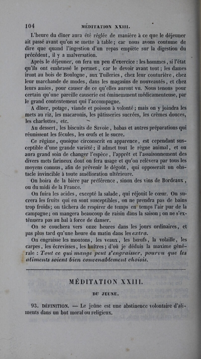 L’heure du dîner aura été réglée de manière à ce que le déjeuner ait passé avant qu’on se mette à table ; car nous avons coutume de dire que quand l’ingestion d’un repas empiète sur la digestion du précédent, il y a malversation. Après le déjeuner, on fera un peu d’exercice : les hommes, si l’état qu’ils ont embrassé le permet, car le devoir avant tout ; les dames iront au bois de Boulogne, aux Tuileries, chez leur couturière , chez leur marchande de modes, dans les magasins de nouveautés, et chez leurs amies, pour causer de ce qu’elles auront vu. Nous tenons pour certain qu’une pareille causerie est éminemment médicamenteuse, par le grand contentement qui l’accompagne. A dîner, potage, viande et poisson à volonté ; mais on y joindra les mets au riz, les macaronis, les pâtisseries sucrées, les crèmes douces, les charlottes, etc.  Au dessert, les biscuits de Savoie , babas et autres préparations qui réunissent les fécules, les œufs et le sucre. Ce régime, quoique circonscrit en apparence, est cependant sus- ceptible d’une grande variété ; il admet tout le règne animal, et on aura grand soin de changer l’espèce, l’apprêt et l’assaisonnement des divers mets farineux dont on fera usage et qu’on relèvera par tous les moyens connus, afin de prévenir le dégoût, qui opposerait un obs- tacle invincible à toute amélioration ultérieure. On boira de la bière par préférence , sinon des vins de Bordeaux , ou du midi de la France. On fuira les acides, excepté la salade , qui réjouit le cœur. On su- crera les fruits qui en sont susceptibles, on ne prendra pas de bains trop froids; on tâchera de respirer de temps en temps l’air pur de la campagne; on mangera beaucoup de raisin dans la saison ; on ne s’ex- ténuera pas au bal à force de danser. On se couchera vers onze heures dans les jours ordinaires, et pas plus tard qu’une heure du matin dans les extra. On engraisse les moutons, les veaux, les bœufs, la volaille, les carpes, les écrevisses, les huîtres; d’où je déduis la maxime géné- rale : Tout ce qui mange peut s*engraisser, pourvu que les aliments soient bien convenablement choisis. MÉDITATION XXIII. DIT JEUNE. 93. définition. — Le jeûne est une abstinence volontaire d’ali ments dans un but moral ou religieux.