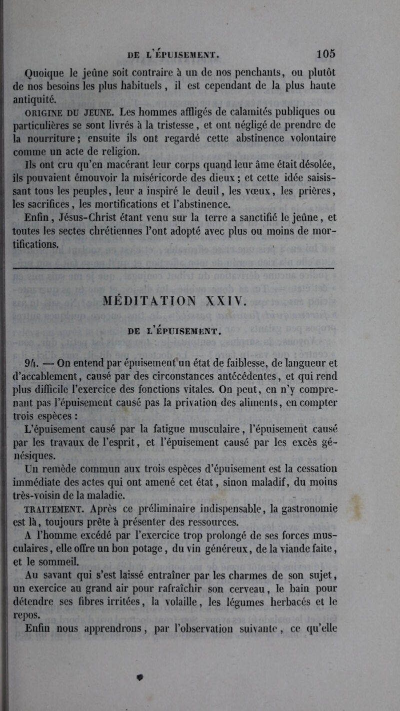 Quoique le jeûne soit contraire à un de nos penchants, ou plutôt de nos besoins les plus habituels , il est cependant de la plus haute antiquité. origine du jeune. Les hommes affligés de calamités publiques ou particulières se sont livrés à la tristesse, et ont négligé de prendre de la nourriture; ensuite ils ont regardé cette abstinence volontaire comme un acte de religion. Ils ont cru qu’en macérant leur corps quand leur âme était désolée, ils pouvaient émouvoir la miséricorde des dieux ; et cette idée saisis- sant tous les peuples, leur a inspiré le deuil, les vœux, les prières, les sacrifices, les mortifications et l’abstinence. Enfin , Jésus-Christ étant venu sur la terre a sanctifié le jeûne , et toutes les sectes chrétiennes l’ont adopté avec plus ou moins de mor- tifications. MÉDITATION XXIV. de l’épuisement. 9ô. — On entend par épuisement un état de faiblesse, de langueur et d’accablement, causé par des circonstances antécédentes, et qui rend plus difficile l’exercice des fonctions vitales. On peut, en n’y compre- nant pas l’épuisement causé pas la privation des aliments, en compter trois espèces : L’épuisement causé par la fatigue musculaire, l’épuisement causé par les travaux de l’esprit, et l’épuisement causé par les excès gé- nésiques. Un remède commun aux trois espèces d’épuisement est la cessation immédiate des actes qui ont amené cet état, sinon maladif, du moins très-voisin de la maladie. traitement. Après ce préliminaire indispensable, la gastronomie est là, toujours prête à présenter des ressources. A l’homme excédé par l’exercice trop prolongé de ses forces mus- culaires , elle offre un bon potage, du vin généreux, de la viande faite, et le sommeil. Au savant qui s’est laissé entraîner par les charmes de son sujet, un exercice au grand air pour rafraîchir son cerveau, le bain pour détendre ses fibres irritées, la volaille, les légumes herbacés et le repos. Enfin nous apprendrons, par l’observation suivante, ce qu’elle