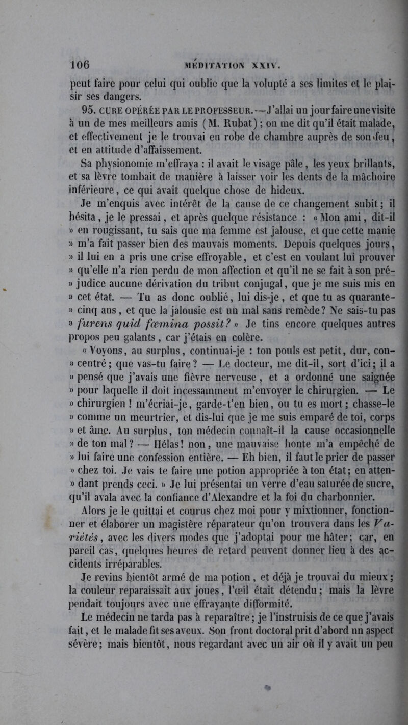 peut faire pour celui qui oublie que la volupté a ses limites et le plai- sir ses dangers. 95. cure opérée par le professeur.—J’allai un jour faire une visite à un de mes meilleurs amis ( M. Rubat) ; on me dit qu’il était malade, et effectivement je le trouvai en robe de chambre auprès de son «feu, et en attitude d’affaissement. Sa physionomie m’effraya : il avait le visage pâle, les yeux brillants, et sa lèvre tombait de manière à laisser voir les dents de la mâchoire inférieure, ce qui avait quelque chose de hideux. Je m’enquis avec intérêt de la cause de ce changement subit ; il hésita , je le pressai, et après quelque résistance : « Mon ami, dit-il » en rougissant, tu sais que ma femme est jalouse, et que cette manie » m’a fait passer bien des mauvais moments. Depuis quelques jours, » il lui en a pris une crise effroyable, et c’est en voulant lui prouver » qu’elle n’a rien perdu de mon affection et qu’il ne se fait à son pré- » judice aucune dérivation du tribut conjugal, que je me suis mis en » cet état. — Tu as donc oublié, lui dis-je, et que tu as quarante- » cinq ans, et que la jalousie est un mal sans remède? Ne sais-tu pas » furens quid fœmina possil? » Je tins encore quelques autres propos peu galants, car j’étais en colère. «Voyons, au surplus, continuai-je : ton pouls est petit, dur, con- » centré ; que vas-tu faire ? — Le docteur, me dit-il, sort d’ici ; il a » pensé que j’avais une fièvre nerveuse , et a ordonné une saignée » pour laquelle il doit incessammeut m’envoyer le chirurgien. — Le » chirurgien ! m’écriai-je, garde-t’en bien, ou tu es mort ; chasse-le » comme un meurtrier, et dis-lui que je me suis emparé de toi, corps » et âme. Au surplus, ton médecin connaît-il la cause occasionnelle » de ton mal? — Hélas! non, une mauvaise honte m’a empêché de » lui faire une confession entière. — Eh bien, il faut le prier de passer » chez toi. Je vais te faire une potion appropriée à ton état; en atten- » dant prends ceci. » Je lui présentai un verre d’eau saturée de sucre, qu’il avala avec la confiance d’Alexandre et la foi du charbonnier. Alors je le quittai et courus chez moi pour y mixtionner, fonction- ner et élaborer un magistère réparateur qu’on trouvera dans les Va- riétés, avec les divers modes que j’adoptai pour me hâter; car, en pareil cas, quelques heures de retard peuvent donner lieu à des ac- cidents irréparables. Je revins bientôt armé de ma potion , et déjà je trouvai du mieux ; la couleur reparaissait aux joues, l’œil était détendu ; mais la lèvre pendait toujours avec une effrayante difformité. Le médecin ne tarda pas à reparaître; je l’instruisis de ce que j’avais fait, et le malade lit ses aveux. Son front doctoral prit d’abord nn aspect sévère; mais bientôt, nous regardant avec un air où il y avait un peu