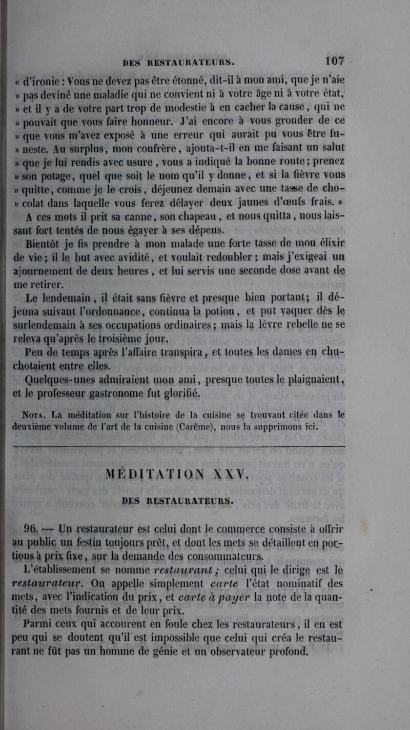 « d’ironie : Vous ne devez pas être étonné, dit-il à mon ami, que je n’aie » pas deviné une maladie qui ne convient ni à votre âge ni à votre état, » et il y a de votre part trop de modestie à en cacher la cause, qui 11e /> pouvait que vous faire honneur. J’ai encore à vous gronder de ce » que vous m’avez exposé à une erreur qui aurait pu vous être fu- » neste. Au surplus, mon confrère, ajouta-t-il en me faisant un salut » que je lui rendis avec usure , vous a indiqué la bonne route ; prenez » son potage, quel que soit le nom qu’il y donne, et si la fièvre vous » quitte, comme je le crois, déjeunez demain avec une tasse de cho- » colat dans laquelle vous ferez délayer deux jaunes d’œufs frais. » A ces mots il prit sa canne, son chapeau , et nous quitta, nous lais- sant fort tentés de nous égayer h ses dépens. Bientôt je fis prendre à mon malade une forte tasse de mon élixir de vie; il le but avec avidité, et voulait redoubler; mais j’exigeai un ajournement de deux heures , et lui servis une seconde dose avant de me retirer. Le lendemain , il était sans fièvre et presque bien portant; il dé- jeuna suivant l’ordonnance, continua la potion, et put vaquer dès le surlendemain à ses occupations ordinaires ; mais la lèvre rebelle 11e se releva qu’après le troisième jour. Peu de temps après l’affaire transpira, et toutes les dames en chu- chotaient entre elles. Quelques-unes admiraient mon ami, presque toutes le plaignaient, et le professeur gastronome fut glorifié. Nota. La méditation sur l’histoire de la cuisine se trouvant citée dans le deuxième volume de l’art de la cuisine (Carême), nous la supprimons ici. MÉDITATION XXV. DES RESTAURATEURS. 9(5. — Un restaurateur est celui dont le commerce consiste à offrir au public un festin toujours prêt, et dont les mets se détaillent en por- tions à prix fixe, sur la demande des consommateurs. L’établissement se nomme restaurant ; celui qui le dirige est le restaurateur. On appelle simplement carte l’état nominatif des mets, avec l’indication du prix, et carte à payer la note de la quan- tité des mets fournis et de leur prix. Parmi ceux qui accourent en foule chez les restaurateurs, il en est peu qui se doutent qu’il est impossible que celui qui créa le restau- rant ne fût pas un homme de génie et un observateur profond.