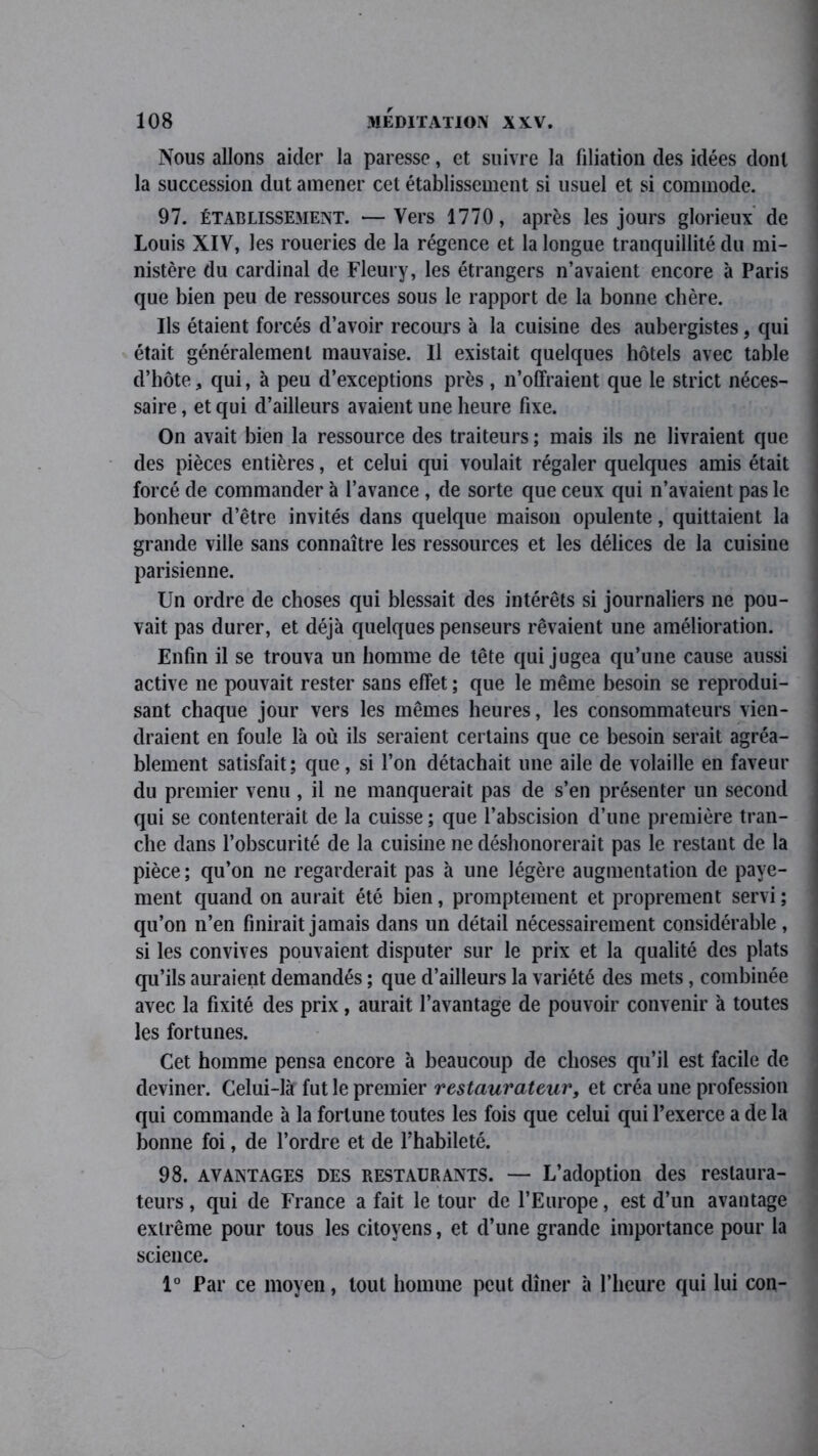 Nous allons aider la paresse, et suivre la filiation des idées dont la succession dut amener cet établissement si usuel et si commode. 97. établissement. —Vers 1770, après les jours glorieux de Louis XIV, les roueries de la régence et la longue tranquillité du mi- nistère du cardinal de Fleury, les étrangers n’avaient encore à Paris que bien peu de ressources sous le rapport de la bonne chère. Ils étaient forcés d’avoir recours à la cuisine des aubergistes, qui était généralement mauvaise. Il existait quelques hôtels avec table d’hôte, qui, à peu d’exceptions près , n’offraient que le strict néces- saire, et qui d’ailleurs avaient une heure fixe. On avait bien la ressource des traiteurs ; mais ils ne livraient que des pièces entières, et celui qui voulait régaler quelques amis était forcé de commander à l’avance , de sorte que ceux qui n’avaient pas le bonheur d’être invités dans quelque maison opulente, quittaient la grande ville sans connaître les ressources et les délices de la cuisine parisienne. Un ordre de choses qui blessait des intérêts si journaliers ne pou- vait pas durer, et déjà quelques penseurs rêvaient une amélioration. Enfin il se trouva un homme de tête qui jugea qu’une cause aussi active ne pouvait rester sans effet ; que le même besoin se reprodui- sant chaque jour vers les mêmes heures, les consommateurs vien- draient en foule là où ils seraient certains que ce besoin serait agréa- blement satisfait; que, si l’on détachait une aile de volaille en faveur du premier venu, il ne manquerait pas de s’en présenter un second qui se contenterait de la cuisse ; que l’abscision d’une première tran- che dans l’obscurité de la cuisine ne déshonorerait pas le restant de la pièce ; qu’on ne regarderait pas à une légère augmentation de paye- ment quand on aurait été bien, promptement et proprement servi ; qu’on n’en finirait jamais dans un détail nécessairement considérable , si les convives pouvaient disputer sur le prix et la qualité des plats qu’ils auraient demandés ; que d’ailleurs la variété des mets, combinée avec la fixité des prix, aurait l’avantage de pouvoir convenir à toutes les fortunes. Cet homme pensa encore à beaucoup de choses qu’il est facile de deviner. Celui-là fut le premier restaurateur, et créa une profession qui commande à la fortune toutes les fois que celui qui l’exerce a de la bonne foi, de l’ordre et de l’habileté. 98. avantages des RESTAURANTS. — L’adoption des restaura- teurs , qui de France a fait le tour de l’Europe, est d’un avantage extrême pour tous les citoyens, et d’une grande importance pour la science. 1° Par ce moyen, tout homme peut dîner à l’heure qui lui con-
