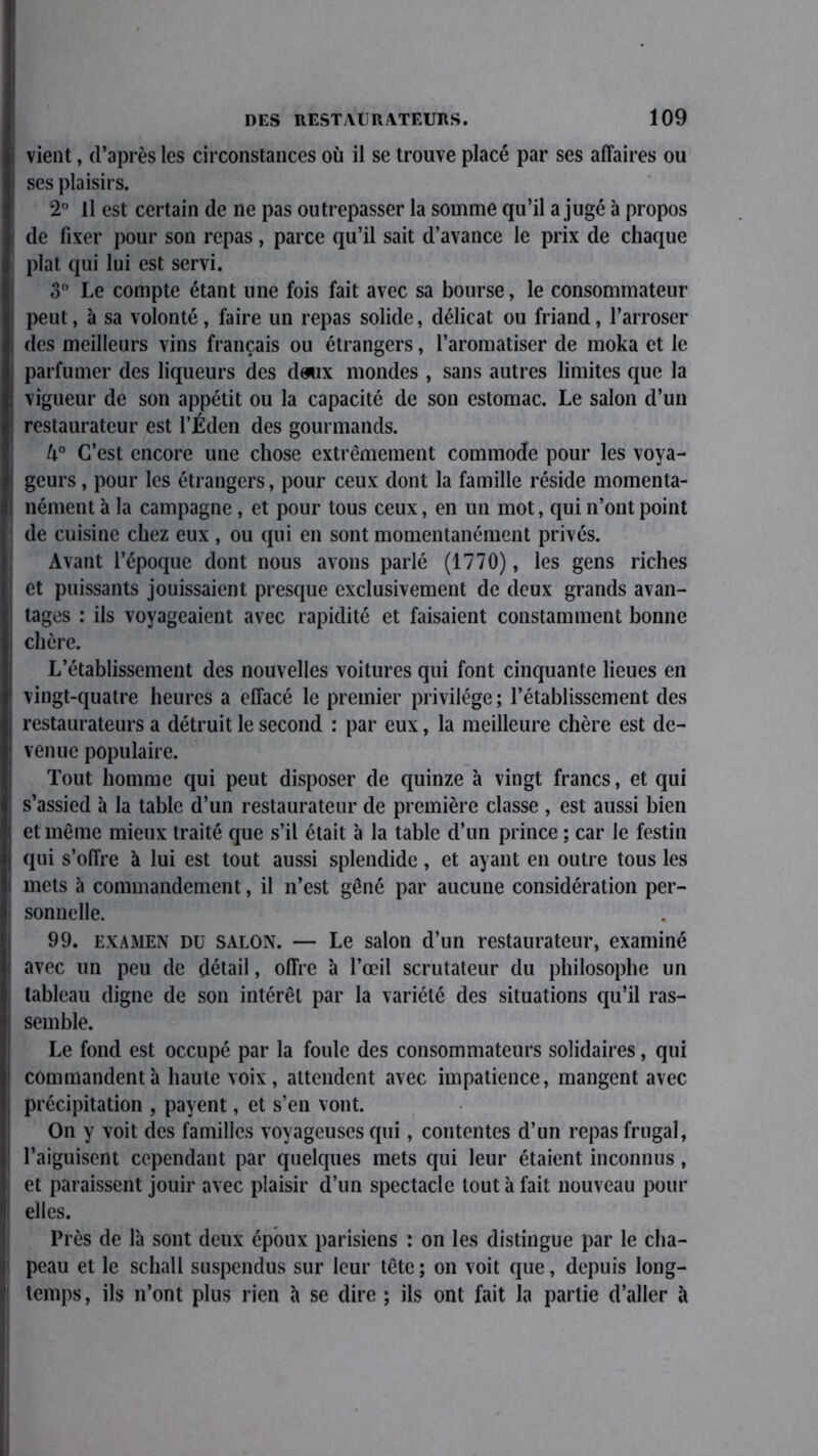 vient, d’après les circonstances où il se trouve placé par ses affaires ou ses plaisirs. 2° Il est certain de ne pas outrepasser la somme qu’il a jugé à propos de fixer pour son repas, parce qu’il sait d’avance le prix de chaque plat qui lui est servi. 3° Le compte étant une fois fait avec sa bourse, le consommateur peut, à sa volonté, faire un repas solide, délicat ou friand, l’arroser des meilleurs vins français ou étrangers, l’aromatiser de moka et le parfumer des liqueurs des dewx mondes , sans autres limites que la vigueur de son appétit ou la capacité de son estomac. Le salon d’un restaurateur est l’Éden des gourmands. 4° C’est encore une chose extrêmement commode pour les voya- geurs , pour les étrangers, pour ceux dont la famille réside momenta- nément à la campagne, et pour tous ceux, en un mot, qui n’ont point de cuisine chez eux , ou qui en sont momentanément privés. Avant l’époque dont nous avons parlé (1770), les gens riches et puissants jouissaient presque exclusivement de deux grands avan- tages : ils voyageaient avec rapidité et faisaient constamment bonne chère. L’établissement des nouvelles voitures qui font cinquante lieues en vingt-quatre heures a effacé le premier privilège ; l’établissement des restaurateurs a détruit le second : par eux, la meilleure chère est de- venue populaire. Tout homme qui peut disposer de quinze à vingt francs, et qui s’assied à la table d’un restaurateur de première classe , est aussi bien et même mieux traité que s’il était à la table d’un prince ; car le festin qui s’offre à lui est tout aussi splendide, et ayant en outre tous les mets à commandement, il n’est gêné par aucune considération per- sonnelle. 99. examen du salon. — Le salon d’un restaurateur, examiné avec un peu de détail, offre à l’œil scrutateur du philosophe un tableau digne de son intérêt par la variété des situations qu’il ras- semble. Le fond est occupé par la foule des consommateurs solidaires, qui commandent à haute voix, attendent avec impatience, mangent avec précipitation , payent, et s’en vont. On y voit des familles voyageuses qui, contentes d’un repas frugal, l’aiguisent cependant par quelques mets qui leur étaient inconnus, et paraissent jouir avec plaisir d’un spectacle tout à fait nouveau pour elles. Près de là sont deux époux parisiens : on les distingue par le cha- peau et le schall suspendus sur leur tête; on voit que, depuis long- temps, ils n’ont plus rien à se dire ; ils ont fait la partie d’aller à