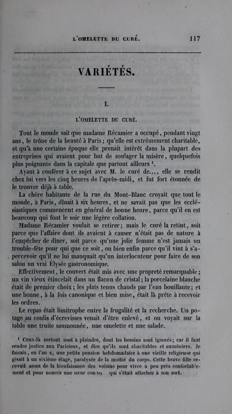 VARIÉTÉS, I. L’OMELETTE DTJ CURÉ. Tout le monde sait que madame Récamier a occupé, pendant vingt ans, le trône de la beauté à Paris ; qu’elle est extrêmement charitable, et qu’à une certaine époque elle prenait intérêt dans la plupart des entreprises qui avaient pour but de soulager la misère, quelquefois plus poignante dans la capitale que partout ailleurs *. Ayant à conférer à ce sujet avec M. le curé de..., elle se rendit chez lui vers les cinq heures de l’après-midi, et fut fort étonnée de le trouver déjà à table. La chère habitante de la rue du Mont-Blanc croyait que tout le monde, à Paris, dînait à six heures, et ne savait pas que les ecclé- siastiques commencent en général de bonne heure, parce qu’il en est beaucoup qui font le soir une légère collation. Madame Récamier voulait se retirer; mais le curé la retint, soit parce que l’affaire dont ils avaient à causer n’était pas de nature à l’empêcher de dîner, soit parce qu’une jolie femme n’est jamais un trouble-fête pour qui que ce soit, ou bien enfin parce qu’il vint à s’a- . percevoir qu’il ne lui manquait qu’un interlocuteur pour faire de son salon un vrai Élysée gastronomique. Effectivement, le couvert était mis avec une propreté remarquable ; un vin vieux étincelait dans un flacon de cristal ; la porcelaine blanche était de premier choix; les plats tenus chauds par l’eau bouillante; et une bonne, à la fois canonique et bien mise, était là prête à recevoir les ordres. Le repas était limitrophe entre la frugalité et la recherche. Un po- tage au coulis d’écrevisses venait d’être enlevé, et on voyait sur la table une truite saumonnée, une omelette et une salade. 1 Ceux-là surtout sont à plaindre, dont les besoins sont ignorés; car il faut rendre justice aux Parisiens, et dire qu’ils sont charitables et aumôniers. Je faisais, en l’an x, une petite pension hebdomadaire à une vieille religieuse qui gisait à un sixième étage, paralysée de la moitié du corps. Cette brave fille re- cevait assez de la bienfaisance des voisins pour vivre à peu près confortab'c- ment et pour nourrir une sœur conret qui s’était attachée à son sort.