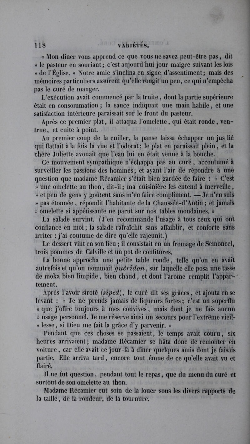 « Mon dîner vous apprend ce que vous ne savez peut-être pas, dit » le pasteur en souriant; c’est aujourd’hui jour maigre suivant les lois » de l’Église. » Notre amie s’inclina en signe d’assentiment; mais des mémoires particuliers assurent qu’elle rougit un peu, ce qui n’empêcha pas le curé de manger. L’exécution avait commencé par la truite, dont la partie supérieure était en consommation ; la sauce indiquait une main habile, et une satisfaction intérieure paraissait sur le front du pasteur. Après ce premier plat, il attaqua l’omelette, qui était ronde, ven- true , et cuite à point. Au premier coup de la cuiller, la panse laissa échapper un jus lié qui flattait à la fois la vue et l’odorat; le plat en paraissait plein, et la chère Juliette avouait que l’eau lui en était venue à la bouche. Ce mouvement sympathique n’échappa pas au curé, accoutumé à surveiller les passions des hommes; et ayant l’air de répondre à une question que madame Récamier s’était bien gardée de faire : « C’est » une omelette au thon , dit-il ; ma cuisinière les entend à merveille, » et peu de gens y goûteïit sans m’en faire compliment. — Je n’en suis » pas étonnée , répondit l’habitante delà Chaussée-d’Antin; et jamais » omelette si appétissante ne parut sur nos tables mondaines. » La salade survint. (J’en recommande l’usage à tous ceux qui ont confiance en moi ; la salade rafraîchit sans affaiblir, et conforte sans irriter : j’ai coutume de dire qu’elle rajeunit.) Le dessert vint en son lieu ; il consistait en un fromage de Semoncel, trois pommes de Calville et un pot de confitures. La bonne approcha une petite table ronde, telle qu’on en avait autrefois et qu’on nommait guéridon, sur laquelle elle posa une tasse de moka bien limpide, bien chaud, et dont l’arome remplit l’appar- tement. Après l’avoir siroté (siped), le curé dit ses grâces, et ajouta en se levant : « Je ne prends jamais de liqueurs fortes; c’est un superflu » que j’offre toujours à mes convives, mais dont je ne fais aucun » usage personnel. Je me réserve ainsi un secours pour l’extrême vieil- » lesse, si Dieu me fait la grâce d’y parvenir. » Pendant que ces choses se passaient, le temps avait couru, six heures arrivaient; madame Piécamier se hâta donc de remonter en voiture, car elle avait ce jour-là à dîner quelques amis dont je faisais partie. Elle arriva tard, encore tout émue de ce qu’elle avait vu et flairé. Il ne fut question, pendant tout le repas, que du menu du curé et surtout de son omelette au thon. Madame Récamier eut soin de la louer sous les divers rapports dç la taille, de la rondeur, de la tournure.