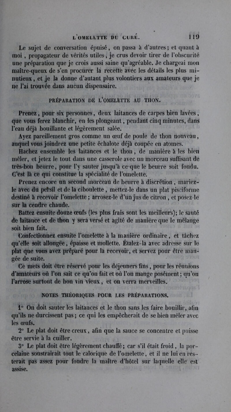 Le sujet de conversation épuisé, on passa à d’autres ; et quant à moi , propagateur de vérités utiles, je crus devoir tirer de l’obscurité une préparation que je crois aussi saine qu’agréable. Je chargeai mon maître-queux de s’en procurer la recette avec les détails les plus mi- nutieux , et je la donne d’autant plus volontiers aux amateurs que je ne l’ai trouvée dans aucun dispensaire. PRÉPARATION DE L’OMELETTE AU THON. Prenez, pour six personnes, deux laitances de carpes bien lavées, que vous ferez blanchir, en les plongeant, pendant cinq minutes, dans l’eau déjà bouillante et légèrement salée. Ayez pareillement gros comme un œuf de poule de thon nouveau, auquel vous joindrez une petite échalote déjà coupée en atomes. Hachez ensemble les laitances et le thon, de manière à les bien mêler, et jetez le tout dans une casserole avec un morceau suffisant de très-bon beurre, pour l’y sauter jusqu’à ce que le beurre soit fondu. C’est là ce qui constitue la spécialité de l’omelette. Prenez encore un second morceau de beurre à discrétion , mariez- le avec du pe!*sil et de la ciboulette , mettez-le dans un plat pisciforme destiné à recevoir l’omelette ; arrosez-le d’un jus de citron , et posez-le sur la cendre chaude. Battez ensuite douze œufs (les plus frais sont les meilleurs); le sauté de laitance et de thon y sera versé et agité de manière que le mélange soit bien fait. Confectionnez ensuite l’omelette à la manière ordinaire, et tâchez qu’elle soit allongée, épaisse et mollette. Étalez-la avec adresse sur le plat que vous avez préparé pour la recevoir, et servez pour être man- gée de suite. Ce mets doit être réservé pour les déjeuners fins, pour les réunions d’amateurs où l’on sait ce qu’on fait et où l’on mange posément; qu’on l’arrose surtout de bon vin vieux, et on verra merveilles. NOTES THÉORIQUES POUR LES PRÉPARATIONS. 1° On doit sauter les laitances et le thon sans les faire bouillir, afin qu’ils ne durcissent pas ; ce qui les empêcherait de se bien mêler avec les œufs. 2° Le plat doit être creux, afin que la sauce se concentre et puisse être servie à la cuiller. 3° Le plat doit être légèrement chauffé; car s’il était froid, la por- celaine soustrairait tout le calorique de l’omelette, et il ne lui en res- terait pas assez pour fondre la maître d’hôtel sur laquelle elîtr est assise.
