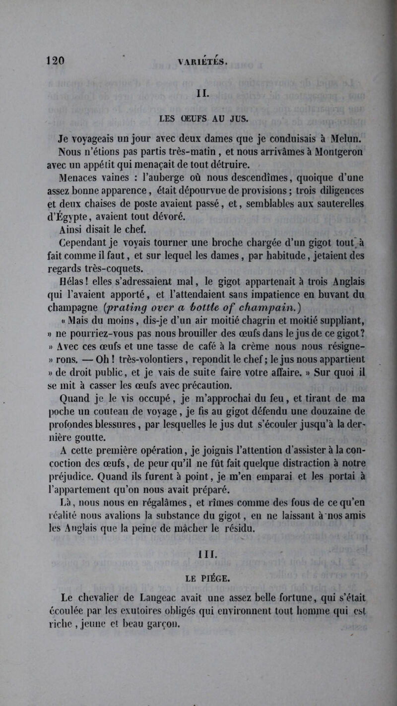 IL LES ŒUFS AU JUS. Je voyageais un jour avec deux dames que je conduisais à Melun. Nous n’étions pas partis très-matin , et nous arrivâmes à Monlgeron avec un appélit qui menaçait de tout détruire. Menaces vaines : l’auberge où nous descendîmes, quoique d’une assez bonne apparence, était dépourvue de provisions ; trois diligences et deux chaises de poste avaient passé, et, semblables aux sauterelles d’Égypte, avaient tout dévoré. Ainsi disait le chef. Cependant je voyais tourner une broche chargée d’un gigot tout à fait comme il faut, et sur lequel les dames, par habitude, jetaient des regards très-coquets. Hélas! elles s’adressaient mal, le gigot appartenait à trois Anglais qui l’avaient apporté, et l’attendaient sans impatience en buvant du champagne (prating over a bottie of champain.) « Mais du moins, dis-je d’un air moitié chagrin et moitié suppliant, » ne pourriez-vous pas nous brouiller des œufs dans le jus de ce gigot? » Avec ces œufs et une tasse de café à la crème nous nous résigne- » rons. — Oh ! très-volontiers, répondit le chef ; le jus nous appartient » de droit public, et je vais de suite faire votre affaire. » Sur quoi il se mit à casser les œufs avec précaution. Quand je le vis occupé, je m’approchai du feu, et tirant de ma poche un couteau de voyage, je fis au gigot défendu une douzaine de profondes blessures, par lesquelles le jus dut s’écouler jusqu’à la der- nière goutte. A cette première opération, je joignis l’attention d’assister à la con- coction des œufs, de peur qu’il ne fût fait quelque distraction à notre préjudice. Quand ils furent à point, je m’en emparai et les portai à l’appartement qu’on nous avait préparé. Là, nous nous en régalâmes, et rîmes comme des fous de ce qu’en réalité nous avalions la substance, du gigot, en ne laissant à nos amis les Anglais que la peine de mâcher le résidu. III. LE PIÈGE. Le chevalier de Langeac avait une assez belle fortune, qui s’était écoulée par les exutoires obligés qui environnent tout homme qui est riche , jeune et beau garçon.