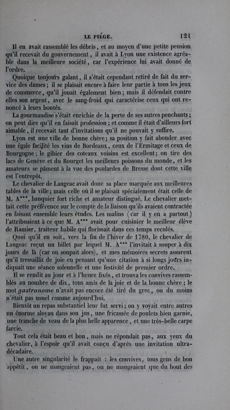 Il en avait rassemblé les débris, et au moyen d’une petite pension qu’il recevait du gouvernement, il avait à Lyon une existence agréa- ble dans la meilleure société, car l’expérience lui avait donné de l’ordre. Quoique toujours galant, il s’était cependant retiré de fait du ser- vice des dames ; il se plaisait encore à faire leur partie à tous les jeux de commerce, qu’il jouait également bien ; mais il défendait contre elles son argent, avec le sang-froid qui caractérise ceux qui ont re- noncé à leurs bontés. La gourmandise s’était enrichie de la perte de ses autres penchants ; on peut dire qu’il en faisait profession ; et comme il était d’ailleurs fort aimable, il recevait tant d’invitations qu’il ne pouvait y suffire. Lyon est une ville de bonne chère ; sa position y fait abonder avec une égale facÿité les vins de Bordeaux, ceux de l’Ermitage et ceux de Bourgogne; le gibier des coteaux voisins est excellent; on tire des lacs de Genève et du Bourget les meilleurs poissons du monde, et les amateurs se pâment à la vue des poulardes de Bresse dont cette ville est l’entrepôt. Le chevalier de Langeac avait donc sa place marquée aux meilleures tables de la ville; mais celle où il se plaisait spécialement était celle de M. A***, banquier fort riche et amateur distingué. Le chevalier met- tait cette préférence sur le compte de la liaison qu’ils avaient contractée en faisant ensemble leurs études. Les malins (car il y en a partout) l’attribuaient à ce que M. A*** avait pour cuisinier le meilleur élève de Ramier, traiteur habile qui florissait dans ces temps reculés. Quoi qu’il en soit, vers la fin de l’hiver de 1780, le chevalier de Langeac reçut un billet par lequel M. A*** l’invitait à souper à dix jours de là (car on soupait alors), et mes mémoires secrets assurent qu’il tressaillit de joie en pensant qu’une citation à si longs joiTrs in- diquait une séance solennelle et une festivité de premier ordre. Il se rendit au jour et à l’heure fixés, et trouva les convives rassem- blés au nombre de dix, tous amis de la joie et de la bonne chère ; le mot gastronome n’avait pas encore été tiré du grec, ou du moins n’était pas usuel comme aujourd’hui. Bientôt un repas substantiel leur fut servi; on y voyait entre autres un énorme aloyau dans son jus, une fricassée de poulets bien garnie, une tranche de veau de la plus belle apparence , et une très-belle carpe farcie. Tout cela était beau et bon , mais ne répondait pas, aux yeux du chevalier, à l’espoir qu’il avait conçu d’après une invitation ultra- décadaire. Une autre singularité le frappait : les convives, tous gens de bon appétit, ou 11e mangeaient pas, ou ne mangeaient que du bout des