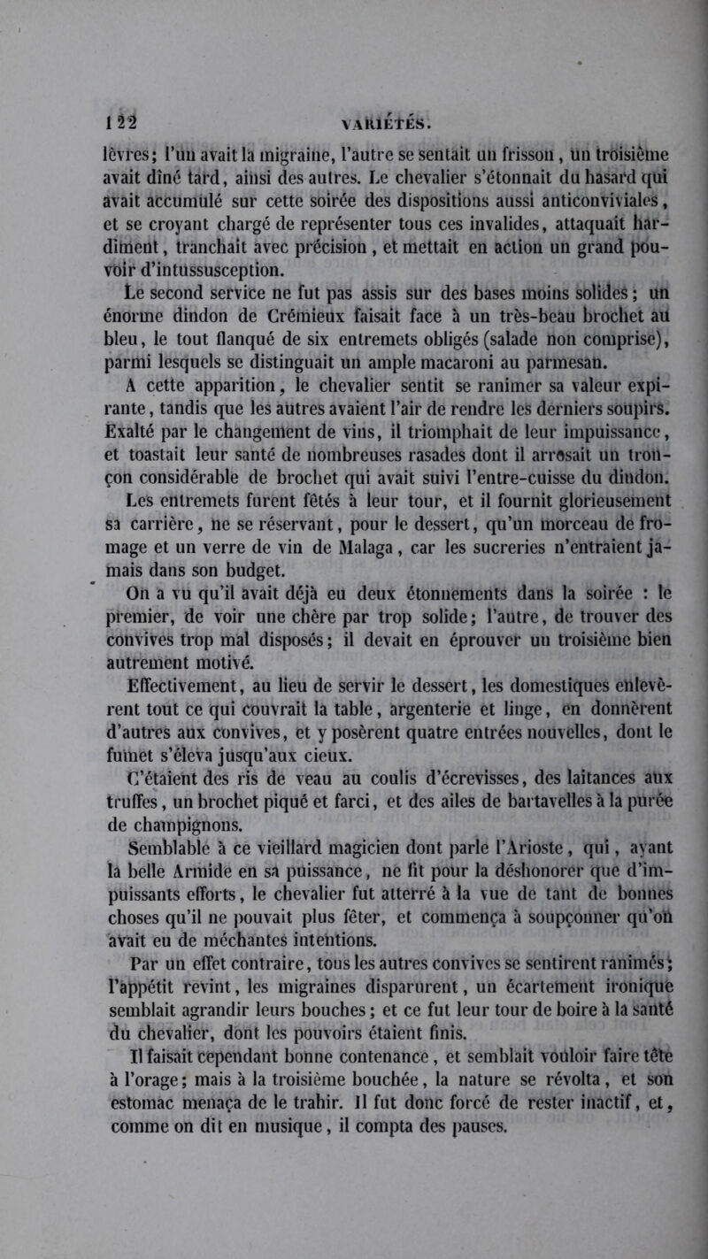 lèvres; l’uu avait la migraine, l’autre se sentait un frisson, un troisième avait dîné tard, ainsi des autres. Le chevalier s’étonnait du hasard qui avait accumulé sur cette soirée des dispositions aussi anticonviviales, et se croyant chargé de représenter tous ces invalides, attaquait har- diment , tranchait avec précision , et mettait en action un grand pou- voir d’intussusception. Le second service ne fut pas assis sur des bases moins solides ; un énorme dindon de Crémieux faisait face à un très-beau brochet au bleu, le tout flanqué de six entremets obligés (salade non comprise), parmi lesquels se distinguait un ample macaroni au parmesan. A cette apparition, le chevalier sentit se ranimer sa valeur expi- rante , tandis que les autres avaient l’air de rendre les derniers soupirs. Exalté par le changement de vins, il triomphait de leur impuissance, et toastait leur santé de nombreuses rasades dont il arrosait un tron- çon considérable de brochet qui avait suivi l’entre-cuisse du dindon. Les entremets furent fêtés à leur tour, et il fournit glorieusement sa carrière, ne se réservant, pour le dessert, qu’un morceau de fro- mage et un verre de vin de Malaga, car les sucreries n’entraient ja- mais dans son budget. On a vu qu’il avait déjà eu deux étonnements dans la soirée : le premier, de voir une chère par trop solide; l’autre, de trouver des convives trop mal disposés ; il devait en éprouver un troisième bien autrement motivé. Effectivement, au lieu de servir le dessert, les domestiques enlevè- rent tout ce qui couvrait la table, argenterie et linge, en donnèrent d’autres aux convives, et y posèrent quatre entrées nouvelles, dont le fumet s’éleva jusqu’aux cieux. C’étaient des ris de veau au coulis d’écrevisses, des laitances aux truffes, un brochet piqué et farci, et des ailes de bartavelles à la purée de champignons. Semblable à ce vieillard magicien dont parle l’Arioste , qui, ayant la belle Armide en sa puissance, ne lit pour la déshonorer que d’im- puissants efforts, le chevalier fut atterré à la vue de tant de bonnes choses qu’il ne pouvait plus fêter, et commença à soupçonner qu’on avait eu de méchantes intentions. Par un effet contraire, tous les autres convives se sentirent ranimés'; l’appétit revint, les migraines disparurent, un écartement ironique semblait agrandir leurs bouches ; et ce fut leur tour de boire à la santé du chevalier, dont les pouvoirs étaient finis. Il faisait cependant bonne contenance, et semblait vouloir faire tête à l’orage; mais à la troisième bouchée, la nature se révolta, et son estomac menaça de le trahir. Il fut donc forcé de rester inactif, et, comme on dit en musique, il compta des pauses.