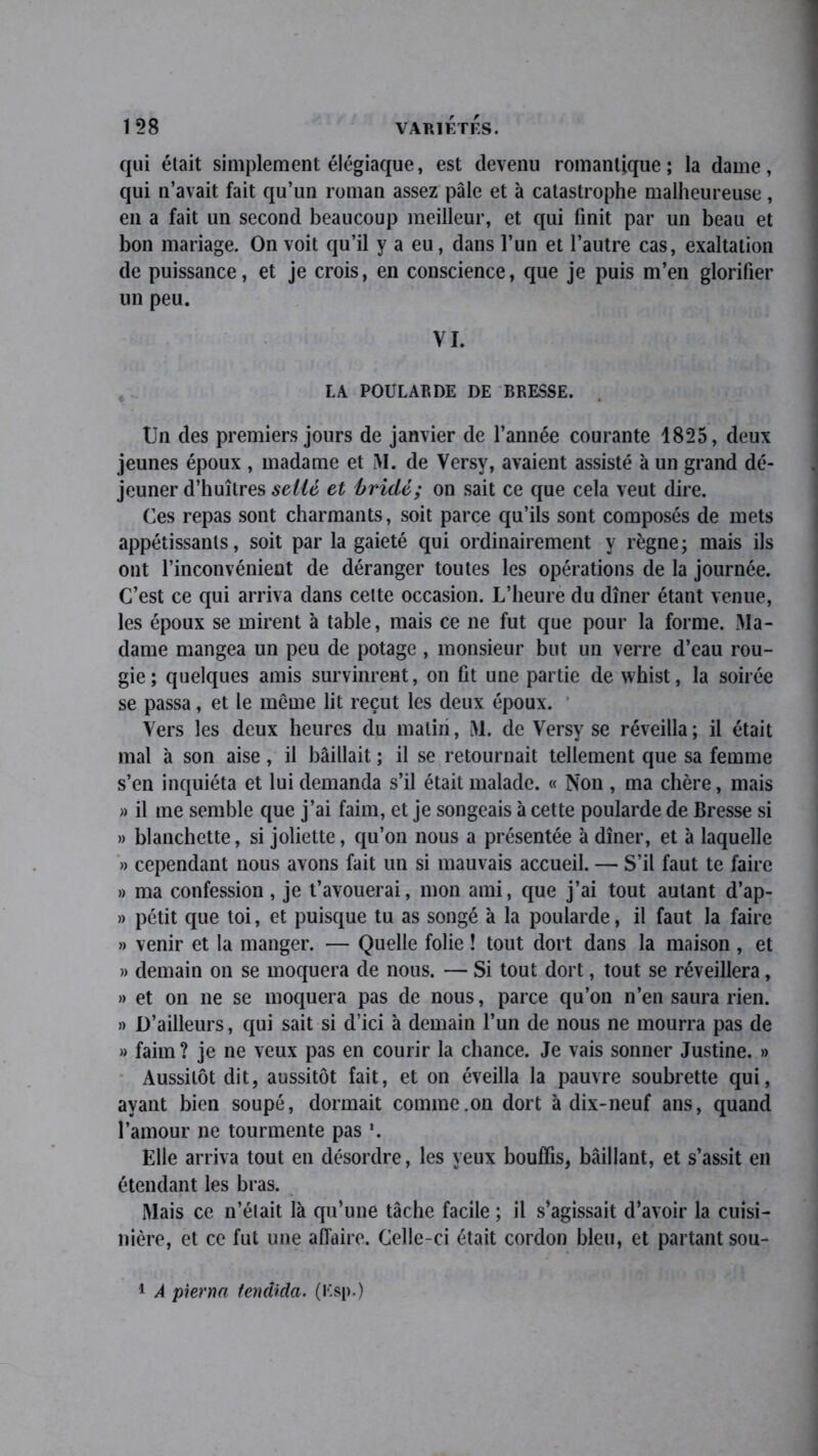 qui était simplement élégiaque, est devenu romantique ; la dame, qui n’avait fait qu’un roman assez pâle et à catastrophe malheureuse, en a fait un second beaucoup meilleur, et qui finit par un beau et bon mariage. On voit qu’il y a eu, dans l’un et l’autre cas, exaltation de puissance, et je crois, en conscience, que je puis m’en glorifier un peu. VI. LA POULARDE DE BRESSE. Un des premiers jours de janvier de l’année courante 1825, deux jeunes époux , madame et M. de Versy, avaient assisté à un grand dé- jeuner d’huîtres sellé et bridé; on sait ce que cela veut dire. Ces repas sont charmants, soit parce qu’ils sont composés de mets appétissants, soit par la gaieté qui ordinairement y règne; mais ils ont l’inconvénient de déranger toutes les opérations de la journée. C’est ce qui arriva dans cette occasion. L’heure du dîner étant venue, les époux se mirent à table, mais ce ne fut que pour la forme. Ma- dame mangea un peu de potage , monsieur but un verre d’eau rou- gie; quelques amis survinrent, on fit une partie de whist, la soirée se passa, et le même lit reçut les deux époux. Vers les deux heures du malin, M. de Versy se réveilla; il était mal à son aise, il bâillait. ; il se retournait tellement que sa femme s’en inquiéta et lui demanda s’il était malade. « Non , ma chère, mais » il me semble que j’ai faim, et je songeais à cette poularde de Bresse si » blanchette, si joliette, qu’on nous a présentée à dîner, et à laquelle » cependant nous avons fait un si mauvais accueil. — S’il faut te faire » ma confession, je t’avouerai, mon ami, que j’ai tout autant d’ap- » petit que toi, et puisque tu as songé à la poularde, il faut la faire » venir et la manger. — Quelle folie ! tout dort dans la maison , et » demain on se moquera de nous. — Si tout dort, tout se réveillera, » et on ne se moquera pas de nous, parce qu’on n’en saura rien. » D’ailleurs, qui sait si d’ici à demain l’un de nous ne mourra pas de » faim ? je ne veux pas en courir la chance. Je vais sonner Justine. » Aussitôt dit, aussitôt fait, et on éveilla la pauvre soubrette qui, ayant bien soupe, dormait comme.on dort à dix-neuf ans, quand l’amour ne tourmente pas Elle arriva tout en désordre, les yeux bouffis, bâillant, et s’assit en étendant les bras. Mais ce n’était là qu’une tâche facile ; il s’agissait d’avoir la cuisi- nière, et ce fut une affaire. Celle-ci était cordon bleu, et partant sou- 1 A pierna fendida. (Esp.)