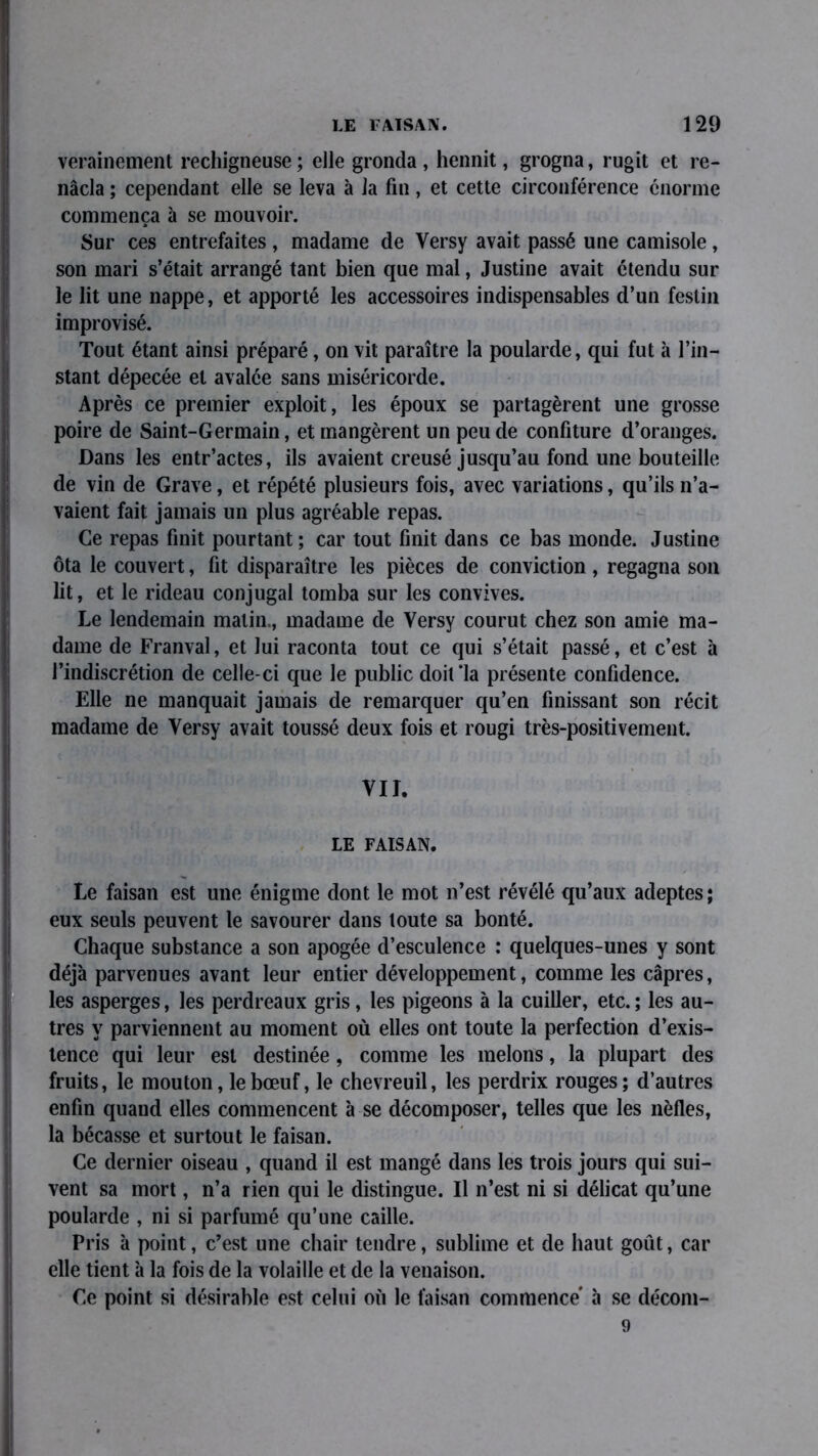 verainement rechigneuse; elle gronda, hennit, grogna, rugit et re- nâcla ; cependant elle se leva à la fin, et cette circonférence énorme commença à se mouvoir. Sur ces entrefaites , madame de Versy avait passé une camisole, son mari s’était arrangé tant bien que mal, Justine avait étendu sur le lit une nappe, et apporté les accessoires indispensables d’un festin improvisé. Tout étant ainsi préparé, on vit paraître la poularde, qui fut à l’in- stant dépecée et avalée sans miséricorde. Après ce premier exploit, les époux se partagèrent une grosse poire de Saint-Germain, et mangèrent un peu de confiture d’oranges. Dans les entr’actes, ils avaient creusé jusqu’au fond une bouteille de vin de Grave, et répété plusieurs fois, avec variations, qu’ils n’a- vaient fait jamais un plus agréable repas. Ce repas finit pourtant; car tout finit dans ce bas monde. Justine ôta le couvert, fit disparaître les pièces de conviction , regagna son lit, et le rideau conjugal tomba sur les convives. Le lendemain matin., madame de Versy courut chez son amie ma- dame de Franval, et lui raconta tout ce qui s’était passé, et c’est à l’indiscrétion de celle-ci que le public doit‘la présente confidence. Elle ne manquait jamais de remarquer qu’en finissant son récit madame de Versy avait toussé deux fois et rougi très-positivement. VII. LE FAISAN. Le faisan est une énigme dont le mot n’est révélé qu’aux adeptes; eux seuls peuvent le savourer dans toute sa bonté. Chaque substance a son apogée d’esculence ; quelques-unes y sont déjà parvenues avant leur entier développement, comme les câpres, les asperges, les perdreaux gris, les pigeons à la cuiller, etc. ; les au- tres y parviennent au moment où elles ont toute la perfection d’exis- tence qui leur est destinée, comme les melons, la plupart des fruits, le mouton, le bœuf, le chevreuil, les perdrix rouges; d’autres enfin quand elles commencent à se décomposer, telles que les nèfles, la bécasse et surtout le faisan. Ce dernier oiseau , quand il est mangé dans les trois jours qui sui- vent sa mort, n’a rien qui le distingue. Il n’est ni si délicat qu’une poularde , ni si parfumé qu’une caille. Pris à point, c’est une chair tendre, sublime et de haut goût, car elle tient à la fois de la volaille et de la venaison. Ce point si désirable est celui où le faisan commence à se décom- 9