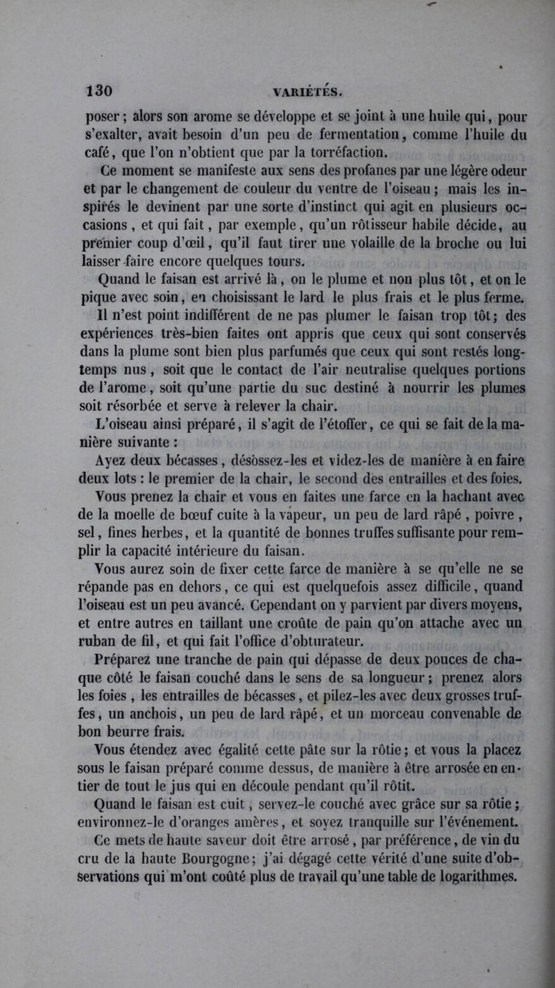 poser ; alors son arôme se développe et se joint à une huile qui, pour s’exalter, avait besoin d’un peu de fermentation, comme l’huile du café, que l’on n’obtient que par la torréfaction. Ce moment se manifeste aux sens des profanes par une légère odeur et par le changement de couleur du ventre de l’oiseau ; mais les in- spirés le devinent par une sorte d’instinct qui agit en plusieurs oc- casions , et qui fait, par exemple, qu’un rôtisseur habile décide, au premier coup d’œil, qu’il faut tirer une volaille de la broche ou lui laisser faire encore quelques tours. Quand le faisan est arrivé l'a, on le plume et non plus tôt, et on le pique avec soin, en choisissant le lard le plus frais et le plus ferme. Il n’est point indifférent de ne pas plumer le faisan trop tôt; des expériences très-bien faites ont appris que ceux qui sont conservés dans la plume sont bien plus parfumés que ceux qui sont restés long- temps nus , soit que le contact de l’air neutralise quelques portions de J’arome, soit qu’une partie du suc destiné à nourrir les plumes soit résorbée et serve à relever la chair. L’oiseau ainsi préparé, il s’agit de l’étoffer, ce qui se fait de la ma- nière suivante : Ayez deux bécasses, désôssez-les et videz-les de manière à en faire deux lots : le premier de la chair, le second des entrailles et des foies. Vous prenez la chair et vous en faites une farce en la hachant avec de la moelle de bœuf cuite à la vapeur, un peu de lard râpé , poivre , sel, fines herbes, et la quantité de bonnes truffes suffisante pour rem- plir la capacité intérieure du faisan. Vous aurez soin de fixer cette farce de manière à se qu’elle ne se répande pas en dehors, ce qui est quelquefois assez difficile, quand l’oiseau est un peu avancé. Cependant on y parvient par divers moyens, et entre autres en taillant une croûte de pain qu’on attache avec un ruban de fil, et qui fait l’office d’obturateur. Préparez une tranche de pain qui dépasse de deux pouces de cha- que côté le faisan couché dans le sens de sa longueur ; prenez alors les foies , les entrailles de bécasses, et pilez-les avec deux grosses truf- fes , un anchois, un peu de lard râpé, et un morceau convenable d£ bon beurre frais. Vous étendez avec égalité cette pâte sur la rôtie ; et vous la placez sous le faisan préparé comme dessus, de manière à être arrosée en en- tier de tout le jus qui en découle pendant qu’il rôtit. Quand le faisan est cuit, servez-le couché avec grâce sur sa rôtie ; environnez-le d’oranges amères, et soyez tranquille sur l’événement. Ce mets de haute saveur doit être arrosé, par préférence, de vin du cru de la haute Bourgogne; j’ai dégagé cette vérité d’une suite d’ob- servations qui m’ont coûté plus de travail qu’une table de logarithmes.