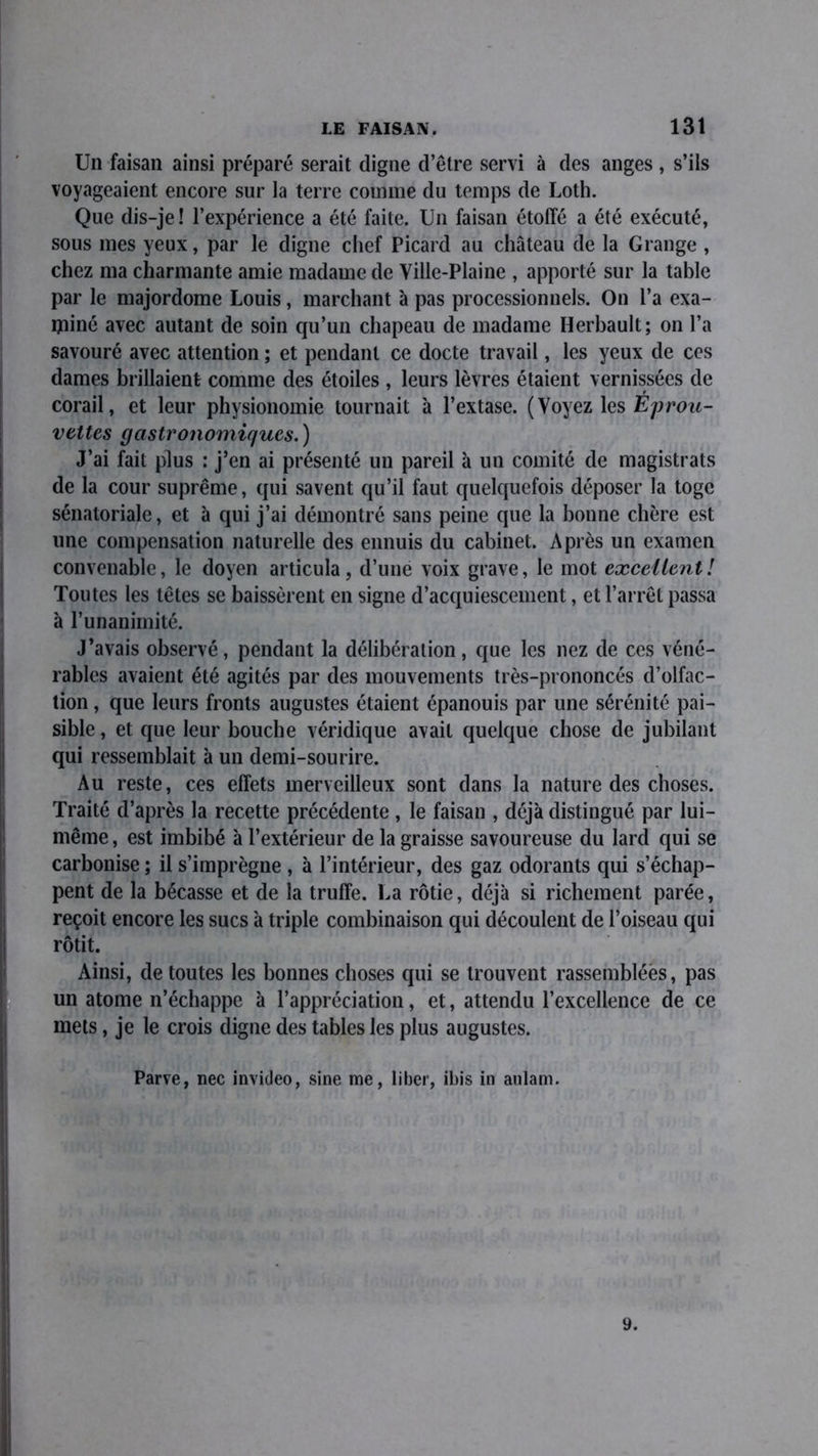 Un faisan ainsi préparé serait digne d’être servi à des anges, s’ils voyageaient encore sur la terre comme du temps de Loth. Que dis-je ! l’expérience a été faite. Un faisan étoffé a été exécuté, sous mes yeux, par le digne chef Picard au château de la Grange , chez ma charmante amie madame de Ville-Plaine , apporté sur la table par le majordome Louis, marchant à pas processionnels. On l’a exa- miné avec autant de soin qu’un chapeau de madame Herbault; on l’a savouré avec attention ; et pendant ce docte travail, les yeux de ces dames brillaient comme des étoiles , leurs lèvres étaient vernissées de corail, et leur physionomie tournait à l’extase. (Voyez les Éprou- vettes gastronomiques.) J’ai fait plus : j’en ai présenté un pareil à un comité de magistrats de la cour suprême, qui savent qu’il faut quelquefois déposer la toge sénatoriale, et à qui j’ai démontré sans peine que la bonne chère est une compensation naturelle des ennuis du cabinet. Après un examen convenable, le doyen articula, d’une voix grave, le mot excellent! Toutes les têtes se baissèrent en signe d’acquiescement, et l’arrêt passa à l’unanimité. J’avais observé, pendant la délibération , que les nez de ces véné- rables avaient été agités par des mouvements très-prononcés d’olfac- tion , que leurs fronts augustes étaient épanouis par une sérénité pai- sible, et que leur bouche véridique avait quelque chose de jubilant qui ressemblait à un demi-sourire. Au reste, ces effets merveilleux sont dans la nature des choses. Traité d’après la recette précédente , le faisan , déjà distingué par lui- même, est imbibé à l’extérieur de la graisse savoureuse du lard qui se carbonise ; il s’imprègne , à l’intérieur, des gaz odorants qui s’échap- pent de la bécasse et de la truffe. La rôtie, déjà si richement parée, reçoit encore les sucs à triple combinaison qui découlent de l’oiseau qui rôtit. Ainsi, de toutes les bonnes choses qui se trouvent rassemblées, pas un atome n’échappe à l’appréciation, et, attendu l’excellence de ce mets, je le crois digne des tables les plus augustes. Parve, nec invideo, sine me, liber, ibis in anlam. 9.