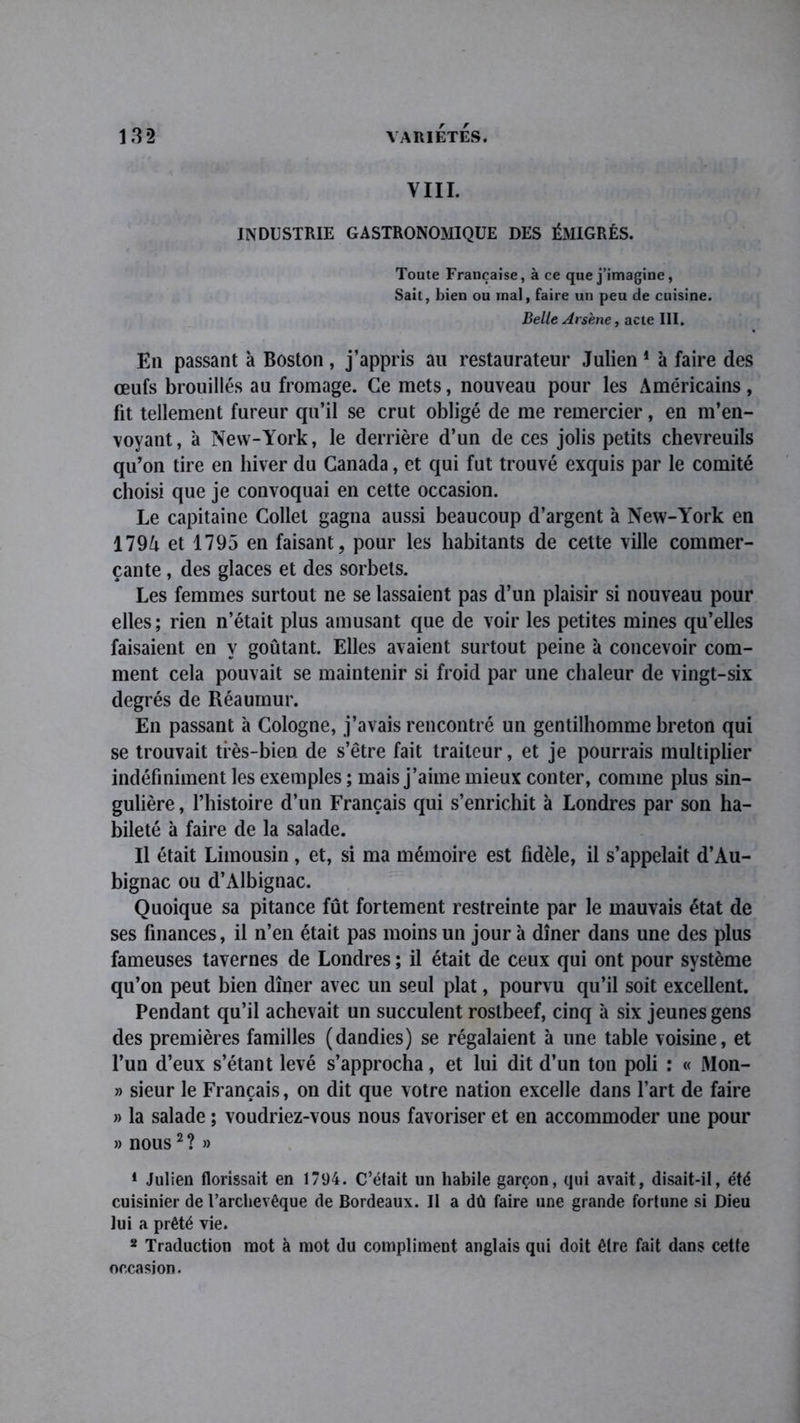 VIII. INDUSTRIE GASTRONOMIQUE DES ÉMIGRÉS. Toute Française, à ce que j’imagine, Sait, bien ou mal, faire un peu de cuisine. Belle Arsène, acte III. En passant à Boston, j’appris au restaurateur Julien 1 à faire des œufs brouillés au fromage. Ce mets, nouveau pour les Américains, fit tellement fureur qu’il se crut obligé de me remercier, en m’en- voyant, à New-York, le derrière d’un de ces jolis petits chevreuils qu’on tire en hiver du Canada, et qui fut trouvé exquis par le comité choisi que je convoquai en cette occasion. Le capitaine Collet gagna aussi beaucoup d’argent à New-York en 179A et 1795 en faisant, pour les habitants de cette ville commer- çante , des glaces et des sorbets. Les femmes surtout ne se lassaient pas d’un plaisir si nouveau pour elles; rien n’était plus amusant que de voir les petites mines qu’elles faisaient en y goûtant. Elles avaient surtout peine à concevoir com- ment cela pouvait se maintenir si froid par une chaleur de vingt-six degrés de Réaumur. En passant à Cologne, j’avais rencontré un gentilhomme breton qui se trouvait très-bien de s’être fait traiteur, et je pourrais multiplier indéfiniment les exemples ; mais j’aime mieux conter, comme plus sin- gulière , l’histoire d’un Français qui s’enrichit à Londres par son ha- bileté à faire de la salade. Il était Limousin, et, si ma mémoire est fidèle, il s’appelait d’Au- bignac ou d’Albignac. Quoique sa pitance fût fortement restreinte par le mauvais état de ses finances, il n’en était pas moins un jour à dîner dans une des plus fameuses tavernes de Londres ; il était de ceux qui ont pour système qu’on peut bien dîner avec un seul plat, pourvu qu’il soit excellent. Pendant qu’il achevait un succulent rostbeef, cinq à six jeunes gens des premières familles (dandies) se régalaient à une table voisine, et l’un d’eux s’étant levé s’approcha, et lui dit d’un ton poli : « Mon- » sieur le Français, on dit que votre nation excelle dans l’art de faire » la salade ; voudriez-vous nous favoriser et en accommoder une pour » nous2 ? » 1 Julien florissait en 1794. C’était un habile garçon, qui avait, disait-il, été cuisinier de Farchevêque de Bordeaux. Il a dû faire une grande fortune si Dieu lui a prêté vie. 2 Traduction mot à mot du compliment anglais qui doit être fait dans cette occasion.
