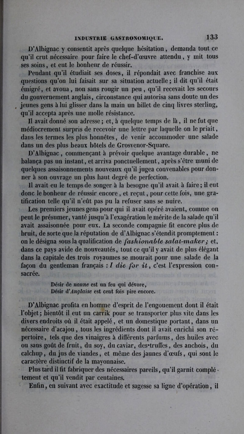 D’Albignac y consentit après quelque hésitation, demanda tout ce qu’il crut nécessaire pour faire le chef-d’œuvre attendu, y mit tous ses soins, et eut le bonheur de réussir. Pendant qu’il étudiait ses doses, il répondait avec franchise aux questions qu’on lui faisait sur sa situation actuelle ; il dit qu’il était émigré, et avoua, non sans rougir un peu, qu’il recevait les secours du gouvernement anglais, circonstance qui autorisa sans doute un des jeunes gens à lui glisser dans la main un billet de cinq livres sterling, qu’il accepta après une molle résistance. Il avait donné son adresse; et, à quelque temps de là, il ne fut que médiocrement surpris de recevoir une lettre par laquelle on le priait, dans les termes les plus honnêtes, de venir accommoder une salade dans un des plus beaux hôtels de Grosvenor-Square. D’Albignac, commençant à prévoir quelque avantage durable , ne balança pas un instant, et arriva ponctuellement, après s’être muni de quelques assaisonnements nouveaux qu’il jugea convenables pour don- ner à son ouvrage un plus haut degré de perfection. Il avait eu le temps de songer à la besogne qu’il avait à faire; il eut donc le bonheur de réussir encore , et reçut, pour cette fois, une gra- tification telle qu’il n’eût pas pu la refuser sans se nuire. Les premiers jeunes gens pour qui il avait opéré avaient, comme on peut le présumer, vanté jusqu’à l’exagération le mérite de la salade qu’il avait assaisonnée pour eux. La seconde compagnie fil encore plus de bruit, de sorte que la réputation de d’Albignac s’étendit promptement : on le désigna sous la qualification de fashionabie salat-maker ; et, dans ce pays avide de nouveautés, tout ce qu’il y avait de plus élégant dans la capitale des trois royaumes se mourait pour une salade de la façon du gentleman français ; I die for il, c’est l’expression con- sacrée. Désir de nonne est un feu qui dévore, Désir d’Anglaise est cent fois pire encore. D’Albignac profila en homme d’esprit de l’engouement dont il était l’objet; bientôt il eut un carrik pour se transporter plus vite dans les divers endroits où il était appelé, et un domestique portant, dans un nécessaire d’acajou, tous les ingrédients dont il avait enrichi son ré- pertoire, lels que des vinaigres à différents parfums, des huiles avec ou sans goût de fruit, du sov, du caviar, des*truffes, des anchois, du calchup, du jus de viandes, et même des jaunes d’œufs, qui sont le caractère distinctif de la mayonnaise. Plus tard il fit fabriquer des nécessaires pareils, qu’il garnit complé * tement et qu’il vendit par centaines. Enfin, en suivant avec exactitude et sagesse sa ligne d’opération, il