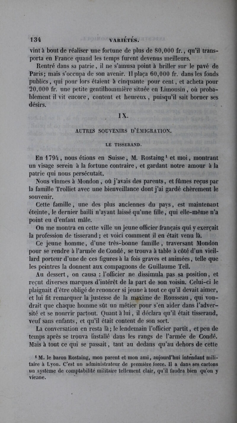 vint à bout de réaliser une fortune de plus de 80,000 fr., qu’il trans- porta en France quand les temps furent devenus meilleurs. Rentré dans sa patrie, il ne s’amusa point à briller sur le pavé de Paris; mais s’occupa de son avenir. Il plaça 60,000 fr. dans les fonds publics, qui pour lors étaient à cinquante pour cent, et acheta pour 20,000 fr. une petite gentilhommière située en Limousin, où proba- blement il vit encore, content et heureux, puisqu’il sait borner ses désirs. IX. AUTRES SOUVENIRS D’ÉMIGRATION. LE TISSERAND. En 1794, nous étions en Suisse, M. Rostaing1 et moi, montrant un visage serein à la fortune contraire, et gardant notre amour à la patrie qui nous persécutait. Nous vînmes à Mondon, où j’avais des parents, et fûmes reçus par la famille Trolliet avec une bienveillance dont j’ai gardé chèrement le souvenir. Cette famille, une des plus anciennes du pays, est maintenant éteinte, le dernier bailli n’ayant laissé qu’une fille, qui elle-même n’a point eu d’enfant mâle. On me montra en cette ville un jeune officier français qui y exerçait la profession de tisserand ; et voici comment il en était venu là. Ce jeune homme, d’une très-bonne famille, traversant Mondon pour se rendre à l’armée de Coudé, se trouva à table à côté d’un vieil- lard porteur d’une de ces figures à la fois graves et animées, telle que les peintres la donnent aux compagnons de Guillaume Tell. Au dessert, on causa : l’officier ne dissimula pas sa position, et reçut diverses marques d’intérêt de la part de son voisin. Celui-ci le plaignait d’être obligé de renoncer si jeune à tout ce qu’il devait aimer, et lui fit remarquer la justesse de la maxime de Rousseau , qui vou- drait que chaque homme sût un métier pour s’en aider dans l’adver- sité et se nourrir partout. Quant à lui, il déclara qu’il était tisserand, veuf sans enfants, et qu’il était content de son sort. La conversation en resta là; le lendemain l’officier partit, et peu de temps après se trouva installé dans les rangs de l’armée de Condé. Mais à tout ce qui se passait, tant au dedans qu’au dehors de cette 1 M. le baron Rostaing, mon parent et mon ami, aujourd’hui intendant mili- taire à Lyon. C’est un administrateur de première force. Il a dans ses cartons un système de comptabilité militaire tellement clair, qu’il faudra bien qu’on y vienne.