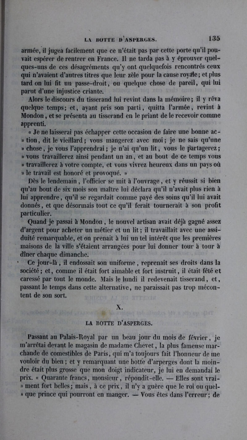 LA BUTTE D ASPERGES. armée, il jugea facilement que ce n’était pas par cette porte qu’il pou- vait espérer de rentrer en France. Il ne tarda pas à y éprouver quel- ques-uns de ces désagréments qu’y ont quelquefois rencontrés ceux qui n’avaient d’autres titres que leur zèle pour la cause roystfe; et plus lard on lui fit un passe-droit, ou quelque chose de pareil, qui lui parut d’une injustice criante. Alors le discours du tisserand lui revint dans la mémoire; il y rêva quelque temps; et, ayant pris son parti, quitta l’armée, revint à Mondon, et se présenta au tisserand en le priant de le recevoir comme apprenti. « Je ne laisserai pas échapper cette occasion de faire une bonne ac- » tion, dit le vieillard; vous mangerez avec moi; je ne sais qu’une » chose, je vous l’apprendrai ; je n’ai qu’un lit, vous le partagerez ; » vous travaillerez ainsi pendant un an, et au bout de ce temps vous » travaillerez à votre compte, et vous vivrez heureux dans un pays où » le travail est honoré et provoqué. » Dès le lendemain, l’oiïicier se mit à l’ouvrage, et y réussit si bien qu’au bout de six mois son maître lui déclara qu’il n’avait plus rien à lui apprendre, qu’il se regardait comme payé des soins qu’il lui avait donnés, et que désormais tout ce qu’il ferait tournerait à son profit particulier. Quand je passai à Mondon , le nouvel artisan avait déjà gagné assez d’argent pour acheter un métier et un lit ; il travaillait avec une assi- duité remarquable, et on prenait à lui un tel intérêt que les premières maisons de la ville s’étaient arrangées pour lui donner tour à tour à dîner chaque dimanche. ’ Ce jour-là , il endossait son uniforme, reprenait ses droits dans la société; et, comme il était fort aimable et fort instruit, il était fêté et caressé par tout le monde. Mais le lundi il redevenait tisserand, et, passant Je temps dans cette alternative, ne paraissait pas trop mécon- tent de son sort. X. LA BOTTE D’ASPERGES. Passant au Palais-Royal par un beau jour du mois de février, je m’arrêtai devant le magasin de madame Chevet, la plus fameuse mar- chande de comestibles de Paris, qui m’a toujours fait l’honneur de me vouloir du bien ; et y remarquant une botte d’arperges dont la moin- dre était plus grosse que mon doigt indicateur, je lui en demandai le prix. « Quarante francs, monsieur, répondit-elle. —Elles sont vrai- » ment fort belles; mais, à ce prix, il n’y a guère que le roi ou quel- » que prince qui pourront en manger. — Vous êtes dans l’erreur; de