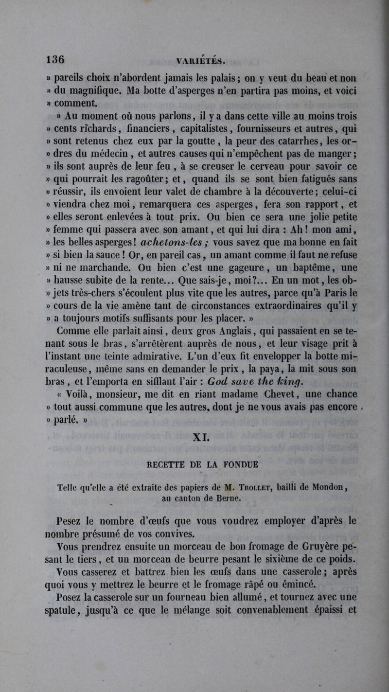 » pareils choix n’abordent jamais les palais ; on y veut du beau et non » du magnifique. Ma botte d’asperges n’en partira pas moins, et voici » comment. » Au moment où nous parlons, il y a dans cette ville au moins trois » cents richards, financiers , capitalistes, fournisseurs et autres, qui » sont retenus chez eux par la goutte , la peur des catarrhes, les or- » dres du médecin , et autres causes qui n’empêchent pas de manger ; » ils sont auprès de leur feu , à se creuser le cerveau pour savoir ce » qui pourrait les ragoûter ; et, quand ils se sont bien fatigués sans » réussir, ils envoient leur valet de chambre à la découverte ; celui-ci » viendra chez moi, remarquera ces asperges, fera son rapport, et » elles seront enlevées à tout prix. Ou bien ce sera une jolie petite » femme qui passera avec son amant, et qui lui dira : Ah ! mon ami, » les belles asperges ! achetons-les ; vous savez que ma bonne en fait » si bien la sauce ! Or, en pareil cas, un amant comme il faut ne refuse » ni ne marchande. Ou bien c’est une gageure, un baptême, une » hausse subite de la rente... Que sais-je, moi?... En un mot, les ob- » jets très-chers s’écoulent plus vite que les autres, parce qu’à Paris le » cours de la vie amène tant de circonstances extraordinaires qu’il y » a toujours motifs suffisants pour les placer. » Comme elle parlait ainsi, deux gros Anglais, qui passaient en se te- nant sous le bras, s’arrêtèrent auprès de nous, et leur visage prit à l’instant une teinte admirative. L’un d’eux fit envelopper la botte mi- raculeuse , même sans en demander le prix, la paya, la mit sous son bras , et l’emporta en sifîlant l’air : God savc the king. « Voilà, monsieur, me dit en riant madame Chevet, une chance » tout aussi commune que les autres, dont je ne vous avais pas encore . « parlé. » XI. RECETTE DE LA FONDUE Telle qu’elle a été extraite des papiers de M. Trollet, bailli de Mondon, au canton de Berne. Pesez le nombre d’œufs que vous voudrez employer d’après le nombre présumé de vos convives. Vous prendrez ensuite un morceau de bon fromage de Gruyère pe- sant le tiers, et un morceau de beurre pesant le sixième de ce poids. Vous casserez et battrez bien les œufs dans une casserole ; après quoi vous y mettrez le beurre et le fromage râpé ou émincé. Posez la casserole sur un fourneau bien allumé, et tournez avec une spatule, jusqu’à ce que le mélange soit convenablement épaissi et