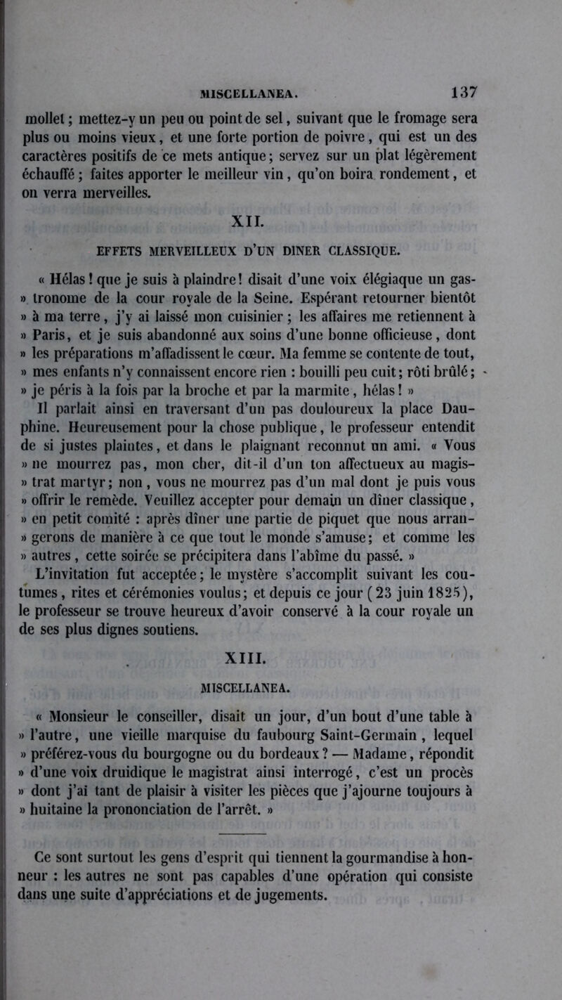 rnollel ; mettez-y un peu ou point de sel, suivant que le fromage sera plus ou moins vieux, et une forte portion de poivre, qui est un des caractères positifs de ce mets antique ; servez sur un plat légèrement échauffé ; faites apporter le meilleur vin, qu’on boira rondement, et on verra merveilles. XII. EFFETS MERVEILLEUX D’UN DINER CLASSIQUE. « Hélas! que je suis à plaindre! disait d’une voix élégiaque un gas- » Ironome de la cour royale de la Seine. Espérant retourner bientôt » à ma terre, j’y ai laissé mon cuisinier ; les affaires me retiennent à » Paris, et je suis abandonné aux soins d’une bonne officieuse, dont » les préparations m’affadissent le cœur. Ma femme se contente de tout, » mes enfants n’y connaissent encore rien : bouilli peu cuit; rôti brûlé; - » je péris à la fois par la broche et par la marmite, hélas ! » Il parlait ainsi en traversant d’un pas douloureux la place Dau- phine. Heureusement pour la chose publique, le professeur entendit de si justes plaintes, et dans le plaignant reconnut un ami. « Vous » ne mourrez pas, mon cher, dit-il d’un ton affectueux au magis- » trat martyr ; non , vous ne mourrez pas d’un mal dont je puis vous » offrir le remède. Veuillez accepter pour demain un dîner classique, » en petit comité : après dîner une partie de piquet que nous arran- » gérons de manière à ce que tout le monde s’amuse ; et comme les » autres , cette soirée se précipitera dans l’abîme du passé. » L’invitation fut acceptée; le mystère s’accomplit suivant les cou- tumes , rites et cérémonies voulus; et depuis ce jour ( 23 juin 1825), le professeur se trouve heureux d’avoir conservé à la cour royale un de ses plus dignes soutiens. XIII. MISGELLANEA. « Monsieur le conseiller, disait un jour, d’un bout d’une table à » l’autre, une vieille marquise du faubourg Saint-Germain , lequel » préférez-vous du bourgogne ou du bordeaux? — Madame, répondit » d’une voix druidique le magistrat ainsi interrogé, c’est un procès » dont j’ai tant de plaisir à visiter les pièces que j’ajourne toujours à » huitaine la prononciation de l’arrêt. » Ce sont surtout les gens d’esprit qui tiennent la gourmandise à hon- neur : les autres ne sont pas capables d’une opération qui consiste dans une suite d’appréciations et de jugements.
