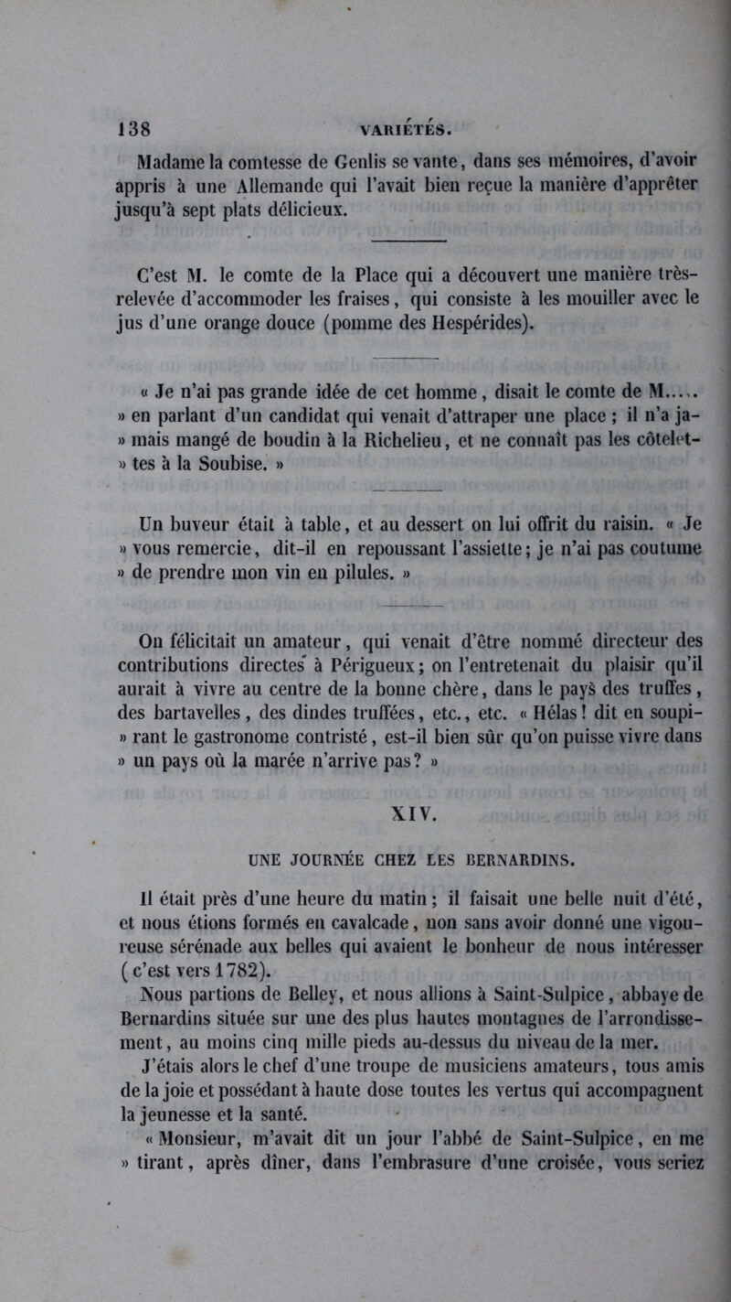 Madame la comtesse de Genlis se vante, dans ses mémoires, d’avoir appris à une Allemande qui l’avait bien reçue la manière d’apprêter jusqu’à sept plats délicieux. C’est M. le comte de la Place qui a découvert une manière très- relevée d’accommoder les fraises, qui consiste à les mouiller avec le jus d’une orange douce (pomme des Hespérides). « Je n’ai pas grande idée de cet homme, disait le comte de M..... » en parlant d’un candidat qui venait d’attraper une place ; il n’a ja- » mais mangé de boudin à la Richelieu, et ne connaît pas les côtelet- » tes à la Soubise. » Un buveur était à table, et au dessert on lui offrit du raisin. « Je » vous remercie, dit-il en repoussant l’assiette; je n’ai pas coutume » de prendre mon vin en pilules. » On félicitait un amateur, qui venait d’être nommé directeur des contributions directes* à Périgueux ; on l’entretenait du plaisir qu’il aurait à vivre au centre de la bonne chère, dans le pays des truffes, des bartavelles , des dindes truffées, etc., etc. « Hélas ! dit en soupi- » rant le gastronome contristé, est-il bien sûr qu’on puisse vivre dans » un pays où la marée n’arrive pas ? » XIV. UNE JOURNÉE CHEZ LES BERNARDINS. Il était près d’une heure du matin; il faisait une belle nuit d’été, et nous étions formés en cavalcade, non sans avoir donné une vigou- reuse sérénade aux belles qui avaient le bonheur de nous intéresser ( c’est vers 1782). Nous partions de Belley, et nous allions à Saint-Sulpice, abbaye de Bernardins située sur une des plus hautes montagnes de l’arrondisse- ment , au moins cinq mille pieds au-dessus du niveau de la mer. J’étais alors le chef d’une troupe de musiciens amateurs, tous amis de la joie et possédant à haute dose toutes les vertus qui accompagnent la jeunesse et la santé. « Monsieur, m’avait dit un jour l’abbé de Saint-Sulpice, en me » tirant, après dîner, dans l’embrasure d’une croisée, vous seriez