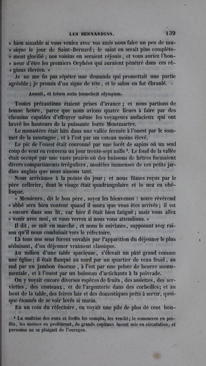 » bien aimable si vous veniez avec vos amis nous faire un peu de mu- » sique le jour de Saint-Bernard ; le saint en serait plus compléte- » ment glorifié ; nos voisins en seraient réjouis, et vous auriez l’hon- » neur d’être les premiers Orphées qui auraient pénétré dans ces ré- » gions élevées. » Je ne me fis pas répéter une demande qui promettait une partie agréable ; je promis d’un signe de tête, et le salon en fut ébranlé. » Annuit, et totum nutu ireraefecit olympum. Toutes précautions étaient prises d’avance ; et nous partions de bonne heure, parce que nous avions quatre lieues à faire par des chemins capables d’effrayer même les voyageurs audacieux qui ont bravé les hauteurs de la puissante butte Montmartre. Le monastère était bâti dans une vallée fermée 'a l’ouest par le som- met de la montagne, et à l’est par un coteau moins élevé. Le pic de l’ouest était couronné par une forêt de sapins où un seul coup de vent en renversa un jour trente-sept mille *. Le fond de la vallée . était occupé par une vaste prairie où des buissons de hêtres formaient divers compartiments irréguliers, modèles immenses de ces petits jar- dins anglais que nous aimons tant. Nous arrivâmes à la pointe du jour; et nous fûmes reçus par le père cellerier, dont le visage était quadrangulaire et le nez en obé- lisque. « Messieurs, dit le bon père, soyez les bienvenus : notre révérend » abbé sera bien content quand il saura que vous êtes arrivés ; il est » encore dans son lit, car hier il était bien fatigué ; mais vous allez » venir avec moi, et vous verrez si nous vous attendions. » Il dit, se mit en marche , et nous le suivîmes, supposant aveç rai- son qu’il nous conduisait vers le réfectoire. Là tous nos sens furent envahis par l’apparition du déjeuner le plus séduisant, d’un déjeuner vraiment classique. Au milieu d’une table spacieuse, s’élevait un pâté grand comme une église; il était flanqué au nord par un quartier de veau froid, au sud par un jambon énorme , à l’est par une pelote de beurre monu- mentale , et à l’ouest par un boisseau d’artichauts à la poivrade. On y voyait encore diverses espèces de fruits, des assiettes, des ser- viettes , des couteaux, et de l’argenterie dans des corbeilles; et au bout de la table, des frères lais et des domestiques prêts à servir, quoi- que étonnés de se voir levés si matin. En un coin du réfectoire, on voyait une pile de plus de cent bou- 1 La maîtrise des eaux et forêts les compta, les vendit; le commerce en pro- fita, les moines en profitèrent, de grands capitaux furent mis en circulation; et personne ne se plaignit de l’ouragan.