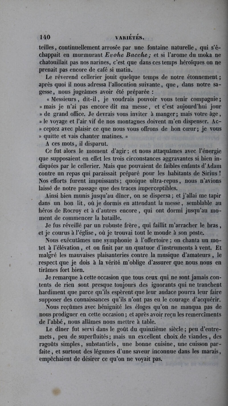 teilles, continuellement arrosée par une fontaine naturelle, qui s’é- chappait en murmurant Evohe Bacche; et si l’arome du moka ne chatouillait pas nos narines, c’est que dans ces temps héroïques on ne prenait pas encore de café si matin. Le révérend cellerier jouit quelque temps de notre étonnement ; après quoi il nous adressa l’allocution suivante, que, dans notre sa- gesse , nous jugeâmes avoir été préparée : « Messieurs, dit-il, je voudrais pouvoir vous tenir compagnie ; » mais je n’ai pas encore dit ma messe, et c’est aujourd’hui jour » de grand office. Je devrais vous inviter à manger; mais votre âge, » le voyage et l’air vif de nos montagnes doivent m’en dispenser. Ac- » ceptez avec plaisir ce que nous vous offrons de bon cœur; je vous » quitte et vais chanter matines. » A ces mots, il disparut. Ce fut alors le moment d’agir ; et nous attaquâmes avec l’énergie que supposaient en effet les trois circonstances aggravantes si bien in- diquées par le cellerier. Mais que pouvaient de faibles enfants d’Adam contre un repas qui paraissait préparé pour les habitants de Sirius ! Nos efforts furent impuissants; quoique ultra-repus, nous n’avions laissé de notre passage que des traces imperceptibles. Ainsi bien munis jusqu’au dîner, on se dispersa; et j’allai me tapir dans un bon lit, où je dormis en attendant la messe, semblable au héros de Rocroy et à d’autres encore, qui ont dormi jusqu’au mo- ment de commencer la bataille. Je fus réveillé par un robuste frère, qui faillit m’arracher le bras , et je courus à l’église, où je trouvai tout le monde à son poste. Nous exécutâmes une symphonie à l’offertoire ; on chanta un mo- tet à l’élévation, et on finit par un quatuor d’instruments à vent. Et malgré les mauvaises plaisanteries contre la musique d’amateurs , le respect que je dois à la vérité m’oblige d’assurer que nous nous en tirâmes fort bien. Je remarque à cette occasion que tous ceux qui ne sont jamais con- tents de rien sont presque toujours des ignorants qui ne tranchent hardiment que parce qu’ils espèrent que leur audace pourra leur faire supposer des connaissances qu’ils n’ont pas eu le courage d’acquérir. Nous reçûmes avec bénignité les éloges qu’on ne manqua pas de nous prodiguer en cette occasion ; et après avoir reçu les remercîments de l’abbé, nous allâmes nous mettre à table. Le dîner fut servi dans le goût du quinzième siècle ; peu d’entre- mets , peu de superfluités ; mais un excellent choix de viandes, des ragoûts simples, substantiels, une bonne cuisine, une cuisson par- faite, et surtout des légumes d’une saveur inconnue dans les marais, empêchaient de désirer ce qu’on ne voyait pas.
