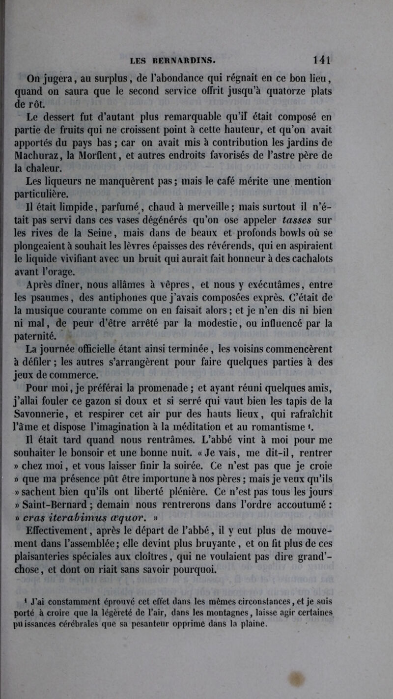 On jugera, au surplus, de l’abondance qui régnait en ce bon lieu, quand on saura que le second service offrit jusqu’à quatorze plats de rôt. Le dessert fut d’autant plus remarquable qu’iî était composé en partie de fruits qui ne croissent point à cette hauteur, et qu’on avait apportés du pays bas ; car on avait mis à contribution les jardins de Machuraz, la Morflent, et autres endroits favorisés de l’astre père de la chaleur. Les liqueurs ne manquèrent pas ; mais le café mérite une mention particulière. Il était limpide, parfumé, chaud à merveille; mais surtout il n’é- tait pas servi dans ces vases dégénérés qu’on ose appeler tasses sur les rives de la Seine, mais dans de beaux et profonds bowls où se plongeaient à souhait les lèvres épaisses des révérends, qui en aspiraient le liquide vivifiant avec un bruit qui aurait fait honneur à des cachalots avant l’orage. Après dîner, nous allâmes à vêpres, et nous y exécutâmes, entre les psaumes, des antiphones que j’avais composées exprès. C’était de la musique courante comme on en faisait alors ; et je n’en dis ni bien ni mal, de peur d’être arrêté par la modestie, ou influencé par la paternité. La journée officielle étant ainsi terminée , les voisins commencèrent à défiler ; les autres s’arrangèrent pour faire quelques parties à des jeux de commerce. Pour moi, je préférai la promenade ; et ayant réuni quelques amis, j’allai fouler ce gazon si doux et si serré qui vaut bien les tapis de la Savonnerie, et respirer cet air pur des hauts lieux, qui rafraîchit l’âme et dispose l’imagination à la méditation et au romantisme «. Il était tard quand nous rentrâmes. L’abbé vint à moi pour me souhaiter le bonsoir et une bonne nuit. «Je vais, me dit-il, rentrer » chez moi, et vous laisser finir la soirée. Ce n’est pas que je croie » que ma présence pût être importune à nos pères ; mais je veux qu’ils » sachent bien qu’ils ont liberté plénière. Ce n’est pas tous les jours » Saint-Bernard ; demain nous rentrerons dans l’ordre accoutumé : » cras iterabimus œquov. » Effectivement, après le départ de l’abbé, il y eut plus de mouve- ment dans 1’assemblée; elle devint plus bruyante , et on lit plus de ces plaisanteries spéciales aux cloîtres, qui ne voulaient pas dire grand’- chose, et dont on riait sans savoir pourquoi. * J’ai constamment éprouvé cet effet dans les mêmes circonstances, et je suis porté à croire que la légèreté de l’air, dans les montagnes, laisse agir certaines puissances cérébrales que sa pesanteur opprime dans la plaine.